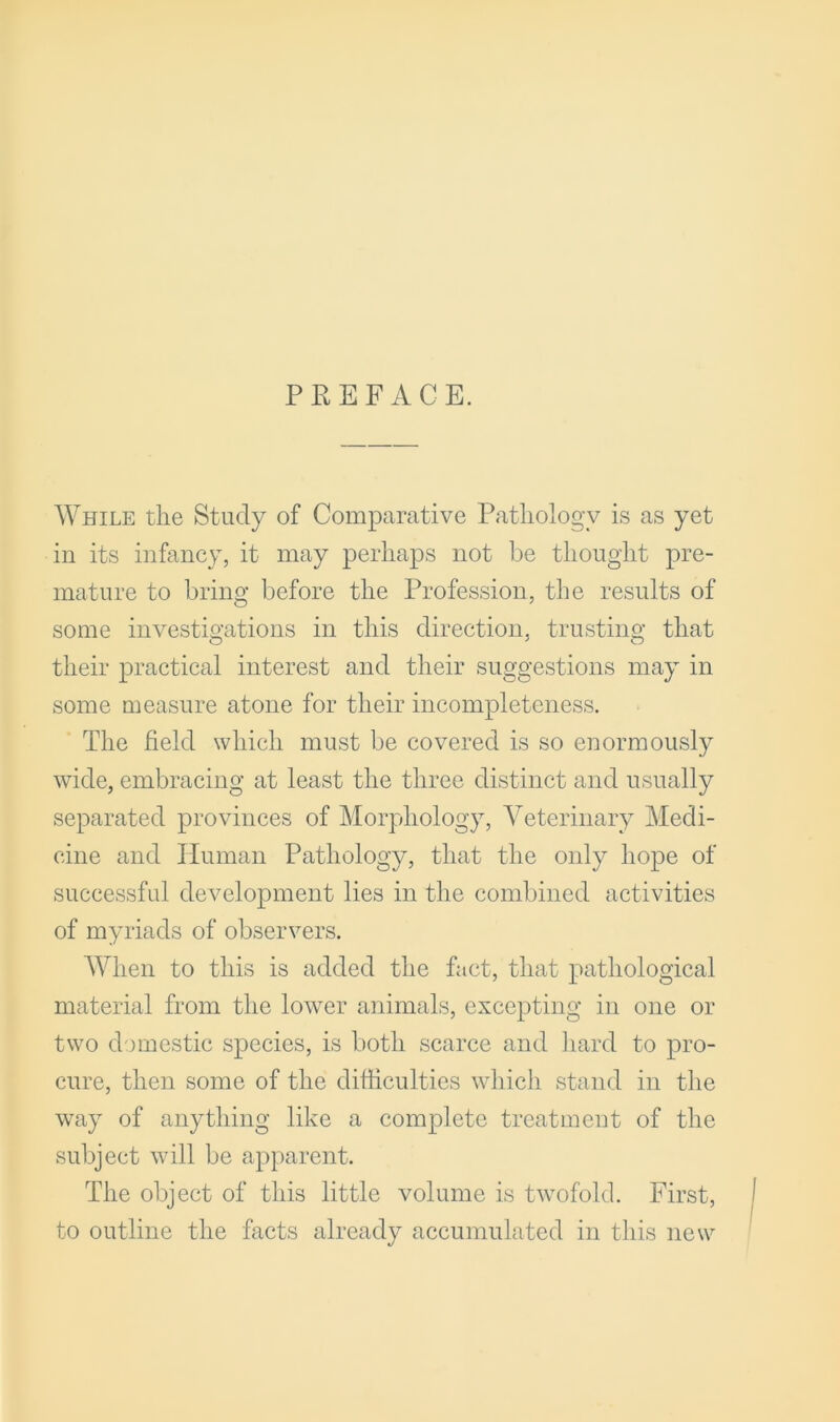 PREFACE. While the Study of Comparative Pathology is as yet in its infancy, it may perhaps not be thought pre- mature to bring before the Profession, the results of some investigations in this direction, trusting that their practical interest and their suggestions may in some measure atone for their incompleteness. The field which must be covered is so enormously wide, embracing at least the three distinct and usually separated provinces of Morphology, Veterinary Medi- cine and Human Pathology, that the only hope of successful development lies in the combined activities of myriads of observers. When to this is added the fact, that pathological material from the lower animals, excepting in one or two domestic species, is both scarce and liard to pro- cure, then some of the difficulties which stand in the way of anything like a complete treatment of the subject will be apparent. The object of this little volume is twofold. First, to outline the facts already accumulated in this new