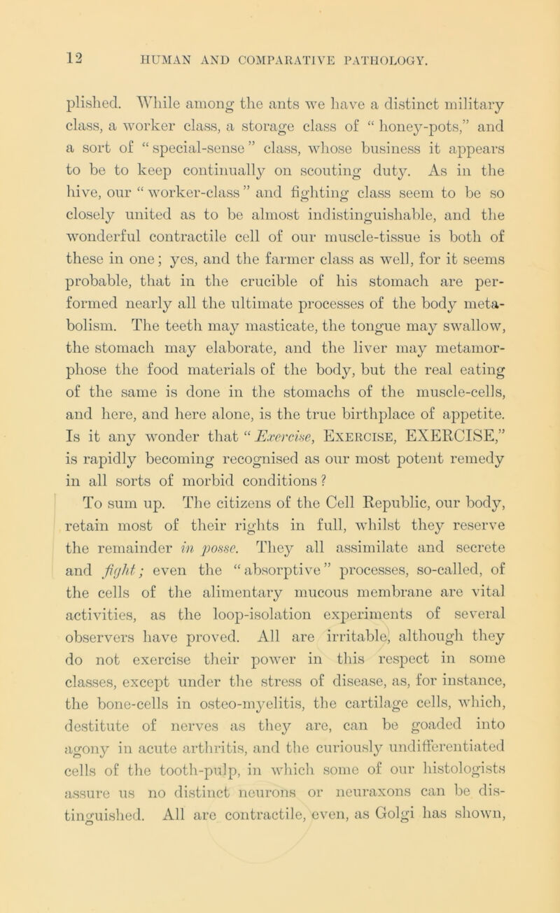 plislied. While among the ants we have a distinct military class, a worker class, a storage class of “ honey-pots,” and a sort of “ special-sense ” class, whose business it appears to be to keep continually on scouting duty. As in the hive, our “ worker-class ” and fighting class seem to be so closely united as to be almost indistinguishable, and the wonderful contractile cell of our muscle-tissue is both of these in one; yes, and the farmer class as well, for it seems probable, that in the crucible of his stomach are per- formed nearly all the ultimate processes of the body meta- bolism. The teeth may masticate, the tongue may swallow, the stomach may elaborate, and the liver may metamor- phose the food materials of the body, but the real eating of the same is done in the stomachs of the muscle-cells, and here, and here alone, is the true birthplace of appetite. Is it any wonder that “ Exercise, Exercise, EXERCISE,” is rapidly becoming recognised as our most potent remedy in all sorts of morbid conditions ? To sum up. The citizens of the Cell Republic, our body, retain most of their rights in full, whilst they reserve the remainder in poHse. They all assimilate and secrete and fight; even the “absorptive” processes, so-called, of the cells of the alimentary mucous membrane are vital activities, as the loop-isolation exj)eriments of several observers have proved. All are irritable, although they do not exercise their power in this respect in some classes, except under the stress of disease, as, for instance, the bone-cells in osteo-m^mlitis, the cartilage cells, which, destitute of nerves as they are, can be goaded into agony in acute arthritis, and the curiously undifierentiated cells of the tooth-pulp, in which some of our histologists assure us no distinct neurons or neuraxons can be dis- tinguished. All are contractile, even, as Golgi has shown.