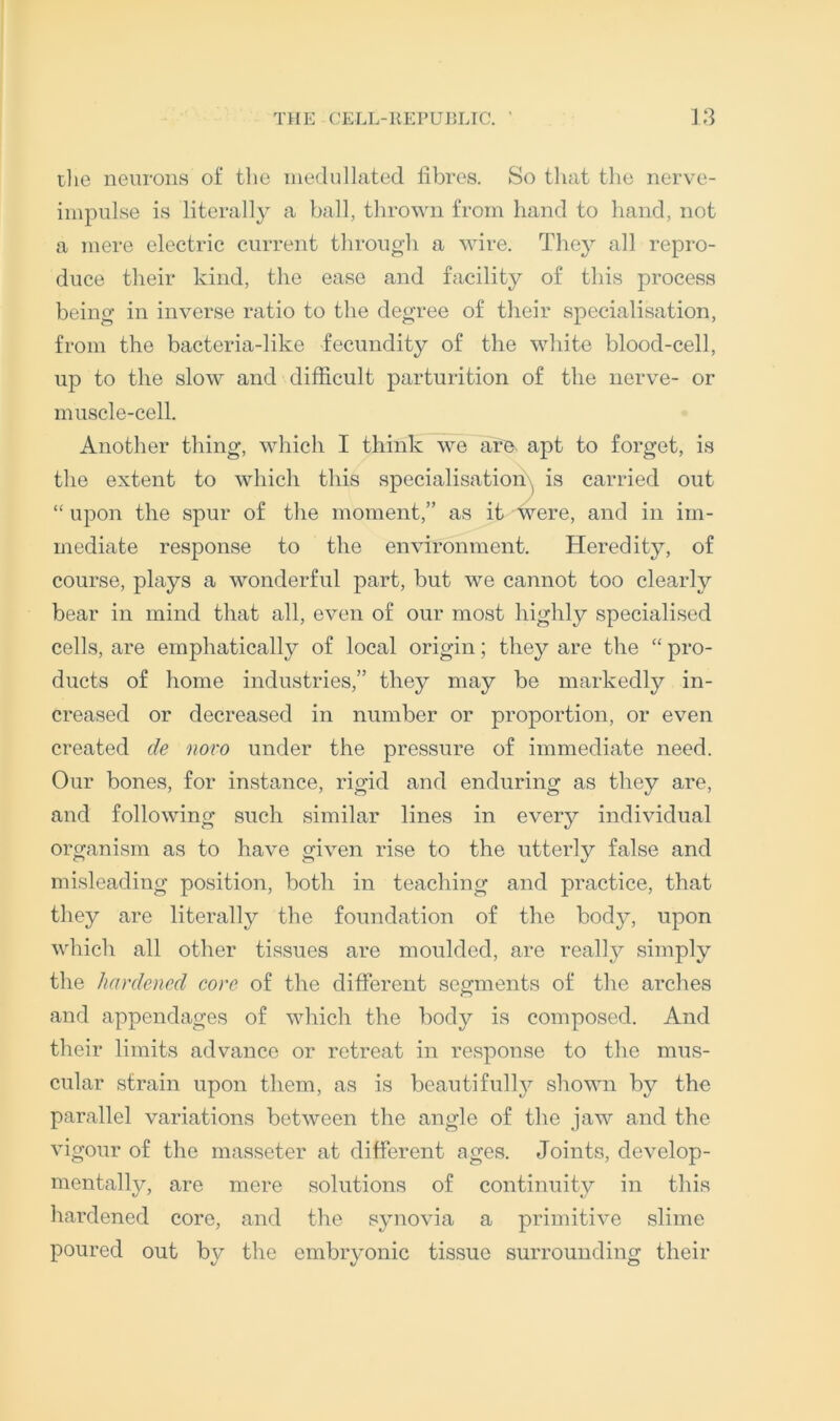 tlie neurons of tlie niedullated fibres. So tliat the nerve- iinpnlse is literally a ball, thrown from hand to hand, not a mere electric current through a wire. Tliey all repro- duce their kind, the ease and facility of this process being in inverse ratio to the degree of their specialisation, from the bacteria-like fecundity of the white blood-cell, up to the slow and difficult parturition of the nerve- or muscle-cell. Another thing, which I think we aro^ apt to forget, is the extent to which this specialisatiori\^ is carried out “ upon the spur of the moment,” as it were, and in im- mediate response to the environment. Heredity, of course, plays a wonderful part, but we cannot too clearly bear in mind that all, even of our most highly specialised cells, are emphatically of local origin; they are the “ pro- ducts of home industries,” they may be markedly in- creased or decreased in number or proportion, or even created de novo under the pressure of immediate need. Our bones, for instance, rigid and enduring as they are, and following such similar lines in every individual organism as to have given rise to the utterly false and misleading position, both in teaching and practice, that they are literally the foundation of the body, upon wliich all other tissues are moulded, are really simply the hardened eore of the different segments of tlie arches and appendages of which the body is composed. And tlieir limits advance or retreat in response to the mus- cular strain upon them, as is beautifully shown by the parallel variations between the angle of the jaw and the vigour of the masseter at different ages. Joints, develop- mentally, are mere solutions of continuity in this hardened core, and the synovia a primitive slime poured out by the embryonic tissue surrounding their