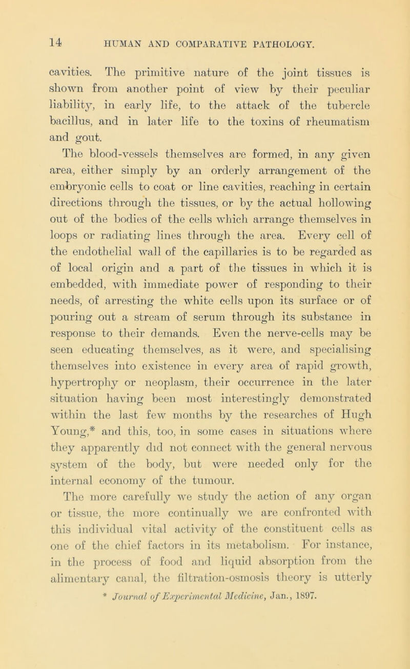 cavities. The primitive nature of the joint tissues is shown from another point of view by their peculiar liability, in early life, to the attack of the tubercle bacillus, and in later life to the toxins of rheumatism and trout. o The blood-vessels themselves are formed, in an}^ given area, either simply by an orderly arrangement of the embryonic cells to coat or line cavities, reaching in certain directions through the tissues, or by the actual hollowing out of the bodies of the cells which arrano;e themselves in loops or radiating lines through the area. Every cell of the endothelial wall of the capillaries is to be regarded as of local origin and a part of the tissues in which it is embedded, with immediate power of responding to their needs, of arresting the white cells upon its surface or of pouring out a stream of serum through its substance in response to their demands. Even the nerve-cells may be seen educating themselves, as it were, and specialising themselves into existence in eveiy area of rapid growth, hypertrophy or neoplasm, their occurrence in the later situation having been most interestingly demonstrated within the last few months by the researches of Hugh Young,^ and this, too, in some cases in situations where they apparently did not connect with the general nervous system of the body, but were needed only for the internal economy of the tumour. The more carefully we study the action of any organ or tissue, the more continually we are confronted with this individual vital activity of the constituent cells as one of the chief factors in its metabolism. For instance, in the process of food and licpiid absorption from the alimentary canal, the filtration-osmosis theory is utterly * Journal of Experimental Medicine, Jan., 1897.