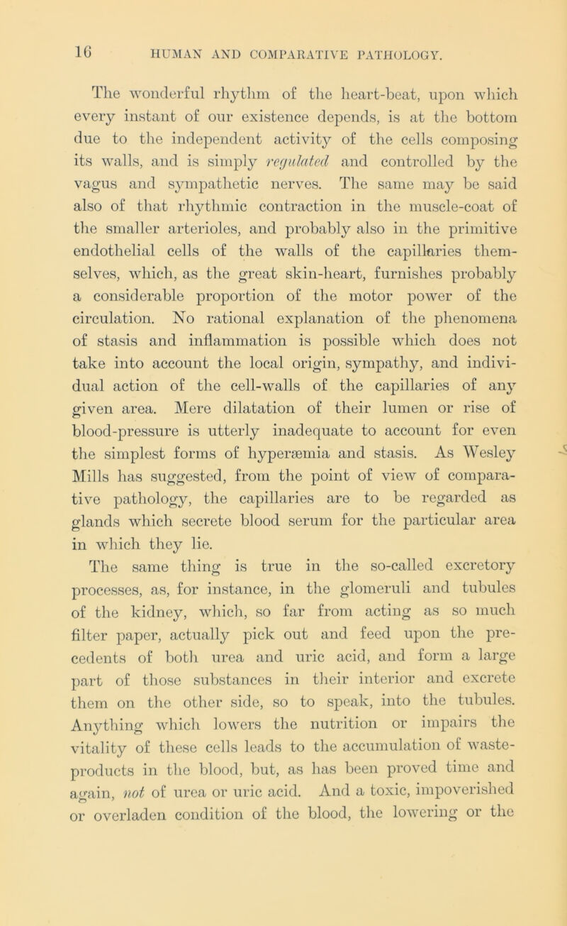 IG The wonderful rhythm of the heart-beat, upon wliich every instant of our existence depends, is at the bottom due to the independent activity of the cells composing its walls, and is simply regulated and controlled by the vagus and sympathetic nerves. The same may be said also of that rhytlimic contraction in the muscle-coat of the smaller arterioles, and probably also in the primitive endothelial cells of the walls of the capillaries them- selves, which, as the great skin-heart, furnishes probably a considerable proportion of the motor power of the circulation. No rational explaiiation of the phenomena of stasis and inflammation is possible which does not take into account the local origin, sympathy, and indivi- dual action of the cell-walls of the capillaries of any cfiven area. Mere dilatation of their lumen or rise of blood-pressure is utterly inadequate to account for even the simplest forms of hypersemia and stasis. As Wesley Mills has suggested, from the point of view of compara- tive pathology, the capillaries are to be regarded as glands which secrete blood serum for the particular area in which they lie. The same thing is true in the so-called excretory processes, as, for instance, in the glomeruli and tubules of the kidney, wliich, so far from acting as so much filter paper, actually pick out and feed upon tlie pre- cedents of botli urea and uric acid, and form a large part of those substances in tlieir interior and excrete them on the other side, so to speak, into the tubules. An3Thing which lowers the nutrition or impairs tlie vitality of these cells leads to the accumulation of waste- products in the blood, but, as has been proved time and a<uiin, not of urea or uric acid. And a toxic, impoverished or overladen condition of the blood, the lowering or the