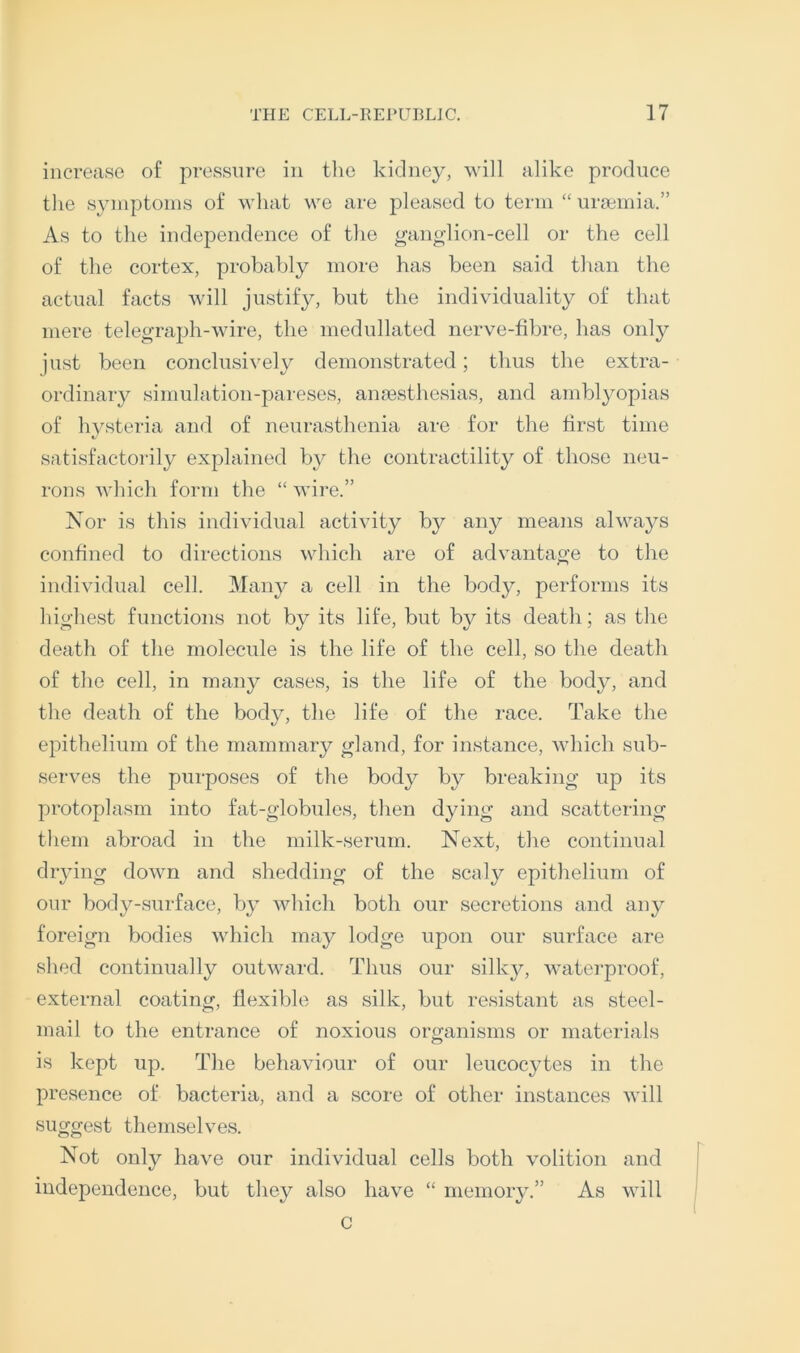 increase of pressure in the kidney, will alike produce the syinptoins of what we are pleased to term “ uraiinia.” As to the independence of the gang-lion-cell or the cell of the cortex, probably more has been said than the actual facts will justify, but the individuality of that mere telegraph-wire, the medullated nerve-fibre, has only just been conclusively demonstrated; thus the extra- ordinary simulation-pareses, amesthesias, and amblyopias of hysteria and of neurasthenia are for the first time satisfactorily explained by the contractility of those neu- rons which form the “ wire.” Nor is this individual activity by any means always confined to directions which are of advantage to the individual cell. 3Iany a cell in the body, performs its highest functions not by its life, but by its death; as the death of the molecule is the life of the cell, so the death of the cell, in many cases, is the life of the bod}^, and the death of the body, the life of the race. Take the epithelium of the mammary gland, for instance, Avhich sub- serves the purposes of the body by breaking up its protoplasm into fat-globules, tlien d^dng and scattering tliem abroad in the milk-serum. Next, tlie continual drying down and shedding of the scaly epithelium of our body-surface, by Avhich both our secretions and any foreign bodies which may lodge upon our surface are shed continually outward. Thus our silky, waterproof, external coating, flexible as silk, but resistant as steel- mail to the entrance of noxious organisms or materials is kept up. The behaviour of our leucocytes in the presence of bacteria, and a score of other instances will suggest themselves. Not only have our individual cells both volition and independence, but they also have “ memory.” As will c