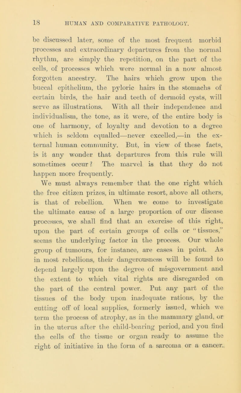be discussed later, some of the most frequent morbid processes and extraordinary departures from the normal rhj^thm, are simply the repetition, on the part of the cells, of processes which were normal in a now almost forgotten ancestry. The hairs which grow upon the buccal epithelium, the pyloric hairs in the stomachs of certain birds, the hair and teeth of dermoid C3^sts, will serve as illustrations. With all their independence and individualism, the tone, as it were, of the entire bod^^ is one of harmony, of lo^mlty and devotion to a degree which is seldom equalled—never excelled,—in the ex- ternal human community. But, in view of these facts, is it any wonder that departures from this rule will sometimes occur ? The marvel is that they do not happen more frequently. We must always remember that the one right which the free citizen prizes, in ultimate resort, above all others, is that of rebellion. When we come to investigate the ultimate cause of a large proportion of our disease processes, we shall find that an exercise of this right, upon the part of certain groups of cells or “ tissues,” seems the underlying factor in the process. Our whole group of tumours, for instance, are cases in point. As in most rebellions, their dangerousness will be found to depend largely upon tlie degree of misgovernment and the extent to which vital rights are disregarded on the part of the central power. Put any part of the tissues of the body upon inadequate rations, bj' the cutting off of local supplies, formerly issued, which we term the process of atrophy, as in the mammary gland, or in the uterus after the child-bearing period, and 3^011 find the cells of the tissue or organ read3^ to assume the ricrht of initiative in the form of a sarcoma or a cancer.