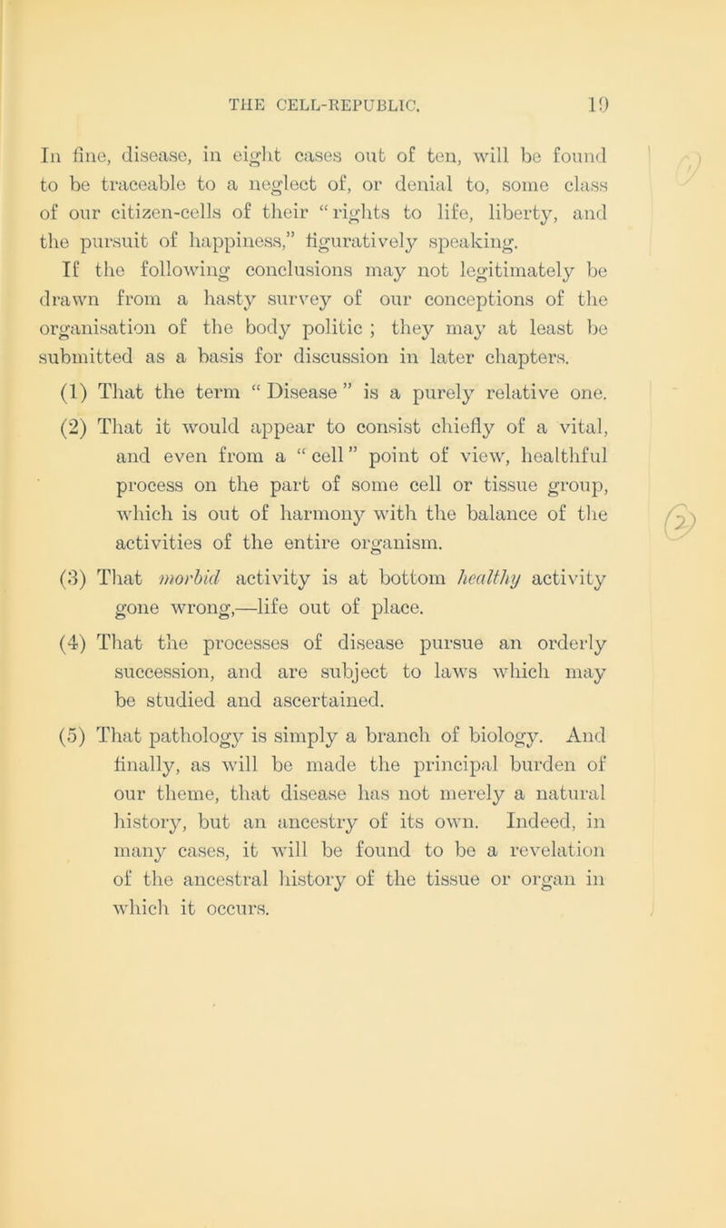 In fine, disease, in eight cases out of ten, will be found to be traceable to a neglect of, or denial to, some class of our citizen-cells of their “ rights to life, liberty, and the pursuit of happiness,” figuratively speaking. If the following conclusions may not legitimately be drawn from a hasty survey of our conceptions of the organisation of the body politic ; they may at least be submitted as a basis for discussion in later chapters. (1) That the term “ Disease ” is a purely relative one. (2) That it would appear to consist chiefly of a vital, and even from a “ cell ” point of view, healthful process on the part of some cell or tissue group, which is out of harmony with the balance of the activities of the entire organism. (8) That morbid activity is at bottom healthy activity gone wrong,—life out of place. (4) That the processes of disease pursue an orderly succession, and are subject to laws which may be studied and ascertained. (5) That pathology is simply a branch of biology. And finally, as will be made the principal burden of our theme, that disease has not merely a natural history, but an ancestry of its own. Indeed, in many cases, it will be found to be a revelation of the ancestral history of the tissue or organ in which it occurs.