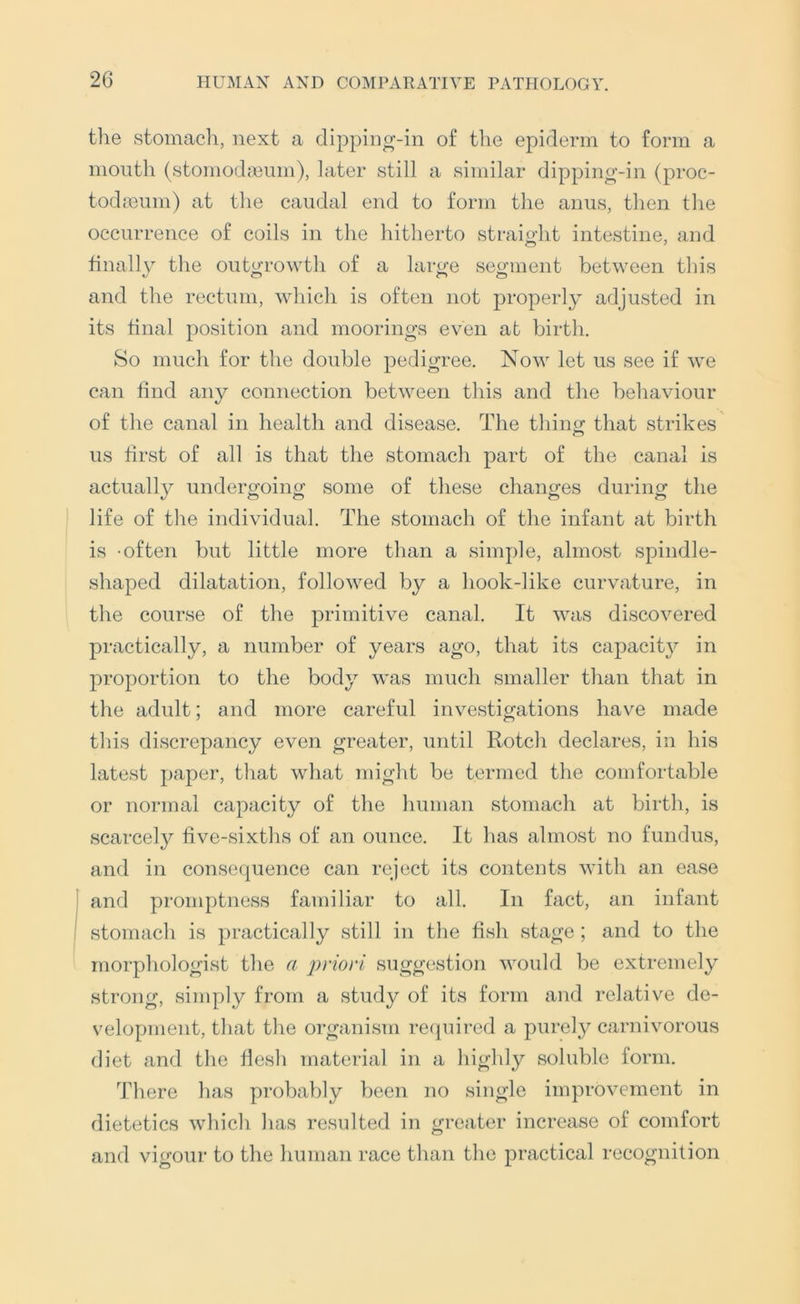 the stomach, next a dipping-in of the epiderm to form a mouth (stomod;eum), later still a similar dipping-in (proc- todceum) at the caudal end to form the anus, then the occurrence of coils in the hitherto straioht intestine, and finally the outgrowth of a large segment between this and the rectum, which is often not properly adjusted in its final position and moorings even at birth. So much for the double pedigree. Now let us see if we can find any connection between this and the behaviour of the canal in health and disease. The thino; that strikes us first of all is that the stomach part of the canal is actuall}^ undergoing some of these changes during the life of the individual. The stomach of the infant at birth is -often but little more than a simple, almost spindle- shaped dilatation, followed by a hook-like curvature, in the course of the primitive canal. It was discovered practically, a number of years ago, that its capacity in proportion to the body was much smaller than that in the adult; and more careful investigations have made this discrepancy even greater, until Rotch declares, in his latest paper, that what might be termed the comfortable or normal capacity of the human stomach at birth, is scarcely five-sixths of an ounce. It has almost no fundus, and in consequence can reject its contents with an ease and promptness familiar to all. In fact, an infant stomach is practically still in the fish stage; and to the morphologist the a priori suggestion would be extremely strong, simply from a study of its form and relative de- velopment, that the organism recpiired a purely carnivorous diet and the flesh material in a highly soluble form. There has probably been no single improvement in dietetics which has resulted in greater increase of comfort and vigour to the human race than the practical recognition