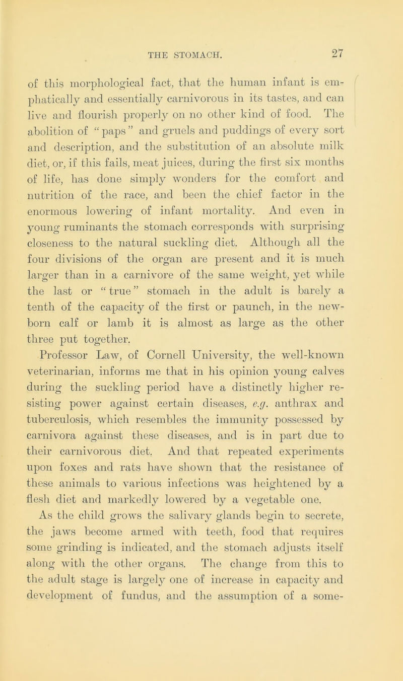 of this morphological fact, that the human infant is em- phatically and essentially carnivorous in its tastes, and can live and flourish properly on no other kind of food. The abolition of “ paps ” and gruels and puddings of ever}^ sort and description, and the substitution of an absolute milk diet, or, if this fails, meat juices, during the first six months of life, has done simply wonders for the comfort and nutrition of the race, and been the chief factor in the enormous lowering of infant mortalit}^. And even in young ruminants the stomach corresponds with surj)rising closeness to the natural suckling diet. Although all the four divisions of the organ are present and it is much larger than in a carnivore of the same v^eight, yet while the last or “ true ” stomach in the adult is barely a tenth of the capacity of the first or paunch, in the new- born calf or lamb it is almost as large as the other three put together. Professor Law, of Cornell University, the well-known veterinarian, informs me that in his opinion young calves during the suckling period have a distinctly higher re- sisting power against certain diseases, e.g. anthrax and tuberculosis, which resembles the immunity possessed by carnivora against these diseases, and is in part due to their carnivorous diet. And that repeated experiments upon foxes and rats have shown that the resistance of these animals to various infections was heightened by a flesh diet and markedly lowered by a vegetable one. As the child grows the salivary glands begin to secrete, the jaws become armed with teeth, food that recpiires some grinding is indicated, and the stomach adjusts itself along with the other organs. The chantre from this to the adult stage is largely one of increase in capacity and development of fundus, and the assumption of a some-