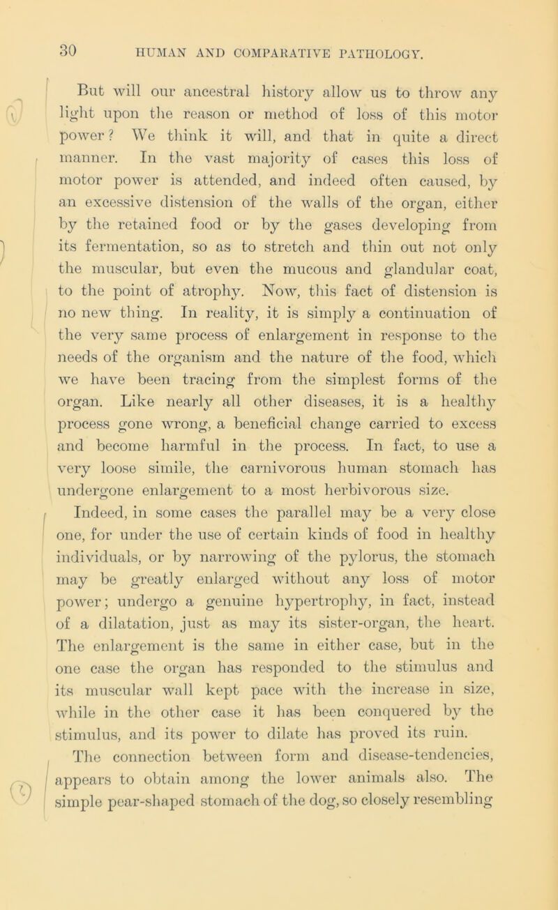 But will our ancestral liistory allow us to throw any light upon the reason or method of loss of this motor power ? We think it will, and that in quite a direct manner. In the vast majority of cases this loss of motor power is attended, and indeed often caused, by an excessive distension of the walls of the oro-an, either by the retained food or by the gases developing from its fermentation, so as to stretch and tliin out not only the muscular, but even the mucous and glandular coat, to the point of atrophy. Now, this fact of distension is no new thing. In reality, it is simpl}^ a continuation of the very same process of enlargement in response to the needs of the organism and the nature of tlie food, which we have been tracing from the simplest forms of the organ. Like nearly all other diseases, it is a healthy process gone wrong, a beneficial change carried to excess and become harmful in the process. In fact, to use a very loose simile, the carnivorous human stomach has undergone enlargement to a most herbivorous size. Indeed, in some cases the parallel may be a very close one, for under the use of certain kinds of food in healthy individuals, or by narrowing of the pylorus, the stomach may be greatly enlarged without any loss of motor power; undergo a genuine hypertrophy^, in fact, instead of a dilatation, just as may its sister-organ, the heart. The enlargement is the same in either case, but in the one case the organ has responded to the stimulus and its muscular wall kept pace with the increase in size, while in the other case it has been conquered by the stimulus, and its power to dilate has proved its ruin. The connection between form and disease-tendencies, appears to obtain among the lower animals also. The simple pear-shaped stomach of the dog, so closely resembling