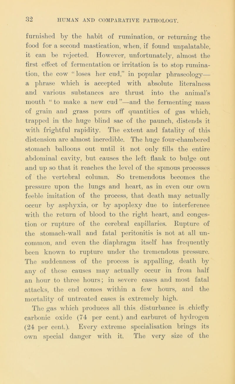 furnished by the habit of rumination, or returning tlie food for a second mastication, when, if found unpalatable, it can be rejected. However, unfortunately, almost the first effect of fermentation or irritation is to stop rumina- tion, the cow “ loses her cud,” in popular phraseology— a phrase which is accepted with absolute literalness and various substances are thrust into the animal’s mouth “ to make a new cud ”—and the fermentintr mass of grain and grass pours off quantities of gas which, trapped in the huge blind sac of the paunch, distends it with frightful rapidity. The extent and fatality of this distension are almost incredible. The huge four-chambered stomach balloons out until it not only fills the entire abdominal cavity, but causes the left flank to bulge out and up so that it reaches the level of the spinous processes of the vertebral column. So tremendous becomes the pressure upon the lungs and heart, as in even our own feeble imitation of the process, that death may actually occur by asphyxia, or by apoplexy due to interference with the return of blood to the right heart, and conges- tion or rupture of the cerebral capillaries. Rupture of the stomach-wall and fatal peritonitis is not at all un- common, and even the diaphragm itself has frequently been known to rupture under the tremendous pressure. The suddenness of the process is appalling, death by any of these causes may actually occur in from half an hour to three hours; in severe cases and most fatal attacks, the end comes within a few hours, and the mortality of untreated cases is extremely high. The gas which pi-oduces all this disturbance is chiefly carbonic oxide (74 per cent.) and carburet of hydrogen (24 per cent.). Every extreme specialisation brings its own special danger with it. The very size of the