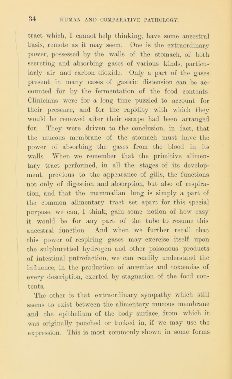 tract which, I cannot help thinking, liave some ancestral basis, remote as it may seem. One is the extraordinary power, possessed by the walls of the stomach, of both secreting and absorbing gases of various kinds, particu- larly air and carbon dioxide. Only a part of the gases present in many cases of gastric distension can be ac- counted for by the fermentation of the food contents Clinicians were for a long time puzzled to account for their presence, and for the rapidity with which they would be renewed after their escape had been arranged for. Tliey were driven to the conclusion, in fact, that the mucous membrane of the stomach must have the power of absorbing the gases from the blood in its walls. When we remember that the primitive alimen- tary tract performed, in all the stages of its develop- ment, previous to the appearance of gills, the functions not only of digestion and absorption, but also of respira- tion, and that the mammalian lung is simply a part of the common alimentary tract set apart for this special purpose, we can, I think, gain some notion of how easy it would be for any part of the tube to resume this ancestral function. And when we further recall that this power of respiring gases may exercise itself upon the sulphuretted hydrogen and other poisonous products of intestinal putrefaction, we can readily understand the influence, in the production of anaemias and toxaemias of every description, exerted by stagnation of the food con- tents. The other is that extraordinary sympathy which still seems to exist between the alimentary mucous membrane and the epithelium of the bod}^ surface, from which it was originally pouched or tucked in, if we may use the expression. This is most commonly shown in some forms