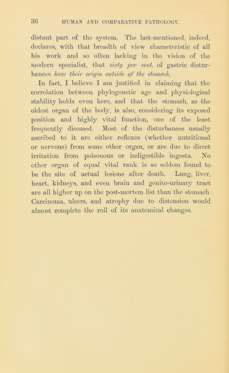 distant part of the system. The last-mentioned, indeed, declares, with that breadth of view characteristic of all his work and so often lackino^ in the vision of the modern specialist, that sixty per cent, of gastric distur- bances have their origin outside of the stomach. In fact, I believe I am justified in claiming that the correlation between phylogenetic age and physiological stability holds even here, and that the stomach, as the oldest organ of the body, is also, considering its exposed position and highly vital function, one of the least frequently diseased. Most of the disturbances usually ascribed to it are either reflexes (whether nutritional or nervous) from some other organ, or are due to direct irritation from poisonous or indigestible ingesta. No other organ of equal vital rank is so seldom found to be the site of actual lesions after death. Lung, liver, heart, kidneys, and even brain and genito-urinaiy tract are all higher up on the post-mortem list than the stomach. Carcinoma, ulcers, and atrophy due to distension would almost complete the roll of its anatomical changes.