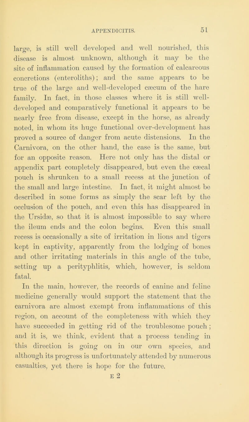 large, is still well developed and well nourished, this disease is almost unknown, although it may be the site of inflammation caused by the formation of calcareous concretions (enteroliths); and the same appears to be true of the large and well-developed ciecum of the hare family. In fact, in those classes where it is still well- developed and comparatively functional it appears to be nearly free from disease, except in the horse, as already noted, in whom its huge functional over-development has proved a source of danger from acute distensions. In the Carnivora, on the other hand, the case is the same, but for an opposite reason. Here not only has the distal or appendix part completely disappeared, but even the csecal pouch is shrunken to a small recess at the junction of the small and large intestine. In fact, it might almost be described in some forms as simply the scar left by the occlusion of the pouch, and even this has disappeared in the Ursidae, so that it is almost impossible to say where the ileum ends and the colon begins. Even this small recess is occasionally a site of irritation in lions and tigers kept in captivity, apparently from the lodging of bones and other irritating materials in this angle of the tube, setting up a perityphlitis, which, however, is seldom fatal. In the main, however, the records of canine and feline medicine generally would support the statement that the carnivora are almost exempt from inflammations of this region, on account of the completeness with which they have succeeded in getting rid of the troublesome pouch ; and it is, we think, evident that a process tending in this direction is going on in our own species, and although its progress is unfortunately attended by numerous casualties, yet there is hope for the future.