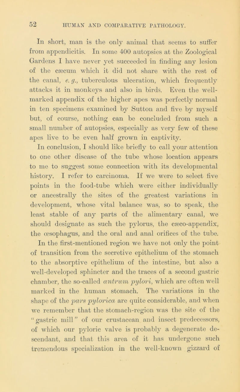 In short, man is the only animal that seems to suffer from appendicitis. In some 400 autopsies at tlie Zoological Gardens I have never yet succeeded in finding any lesion of the caecum which it did not share with the rest of the canal, e. g., tuberculous ulceration, which frequently attacks it in monkeys and also in birds. Even the well- marked appendix of the higher apes was perfectly normal in ten specimens examined by Sutton and five by myself but, of course, notliing can be concluded from such a small number of autopsies, especially as veiy few of these apes live to be even half grown in captivity. In conclusion, I should like briefly to call your attention to one other disease of the tube whose location appears to me to suggest some connection with its developmental history. I refer to carcinoma. If we were to select five points in the food-tube which were either individually or ancestrally the sites of the greatest variations in development, whose vital balance was, so to speak, the least stable of any parts of the alimentary canal, we should designate as such the pylorus, the ca3CO-appendix, the oesophagus, and the oral and anal orifices of the tube. In the first-mentioned region we have not only the point of transition from the secretive epithelium of the stomach to the absorptive epithelium of the intestine, but also a well-developed sphincter and the traces of a second gastric chamber, the so-called antrum jiylori, wliich are often well marked in the human stomach. The variations in the shape of the j)ylorica, are quite considerable, and when we remember that the stomach-region was the site of the “gastric mill” of our crustacean and insect predecessors, of which our pyloric valve is probably a degenerate de- scendant, and that this area of it has undergone such tremendous specialization in the well-known gizzard of