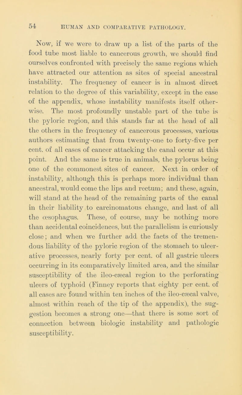 Now, if we were to draw up a list of the parts of the food tube most liable to cancerous growth, we should find ourselves confronted with precisely the same regions which have attracted our attention as sites of special ancestral instability. The frec|uency of cancer is in almost direct relation to the degree of this variability, except in the case of the appendix, whose instability manifests itself other- wise. The most profoundly unstable part of the tube is the pyloric region, and this stands far at the head of all the others in the frequency of cancerous processes, various authors estimating that from twenty-one to forty-five per cent, of all cases of cancer attacking the canal occur at this point. And the same is true in animals, the pylorus being- one of the commonest sites of cancer. Next in order of instability, although this is perhaps more individual than ancestral, would come the lips and rectum; and these, again, will stand at the head of the remaining parts of the canal in their liability to carcinomatous change, and last of all the oesophagus. These, of course, may be nothing more than accidental coincidences, but the parallelism is curiously close; and when we further add the facts of the tremen- dous liability of the pyloric region of the stomach to ulcer- ative processes, nearly forty per cent, of all gastric ulcers occurring in its comparatively limited area, and the similar susceptibility of the ileo-csecal region to the perforating- ulcers of typhoid (Finney reports that eighty per cent, of all cases are found within ten inches of the ileo-crecal valve, almost within reach of the tip of the appendix), the sug- gestion becomes a strong one—that there is some sort of connection between biologic instability and pathologic susceptibility.