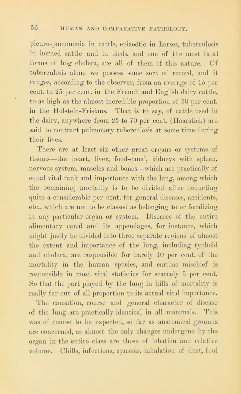 ])leuro-pneimionIa in cattle, epizootic in horses, tuberculosis in horned cattle and in birds, and one of the most fatal forms of hog cholera, are all of them of this nature. Of tuberculosis alone we possess some sort of record, and it ranges, according to the observer, from an average of 15 per cent, to 25 per cent, in the French and English dairy cattle, to as high as the almost incredible proportion of 50 per cent, in the IIolstein-Frisians. That is to say, of cattle used in the dairy, anywhere from 25 to 70 per cent. (Ilaarstick) ai*e said to contract pulmonary tuberculosis at some time during their lives. There are at least six other great organs or systems of tissues—the heart, liver, food-canal, kidneys Math spleen, nervous system, muscles and bones—which are practically of equal vital rank and importance with the lung, among which the remaining mortality is to be divided after deducting quite a considerable per cent, for general diseases, accidents, etc., which are not to be classed as belonmno; to or focalizino; in any particular organ or system. Diseases of the entire alimentary canal and its appendages, for instance, which might justly be divided into three separate regions of almost the extent and importance of the lung, including typhoid and cholera, are responsible for barely 10 per cent, of the mortality in the human species, and cardiac mischief is res[)onsible in most vital statistics for scarcely 5 per cent. 8o that the part played by the lung in bills of mortality is really far out of all proportion to its actual vital importance. The causation, course and ixeneral character of disease of the lung are practically identical in all mammals. This was of course to be expected, so far as anatomical grounds are concerned, as almost the only changes undergone by the oro-an in the entire class are those of lobation and relative volume. Chills, infections, zymosis, inhalation of dust, foul