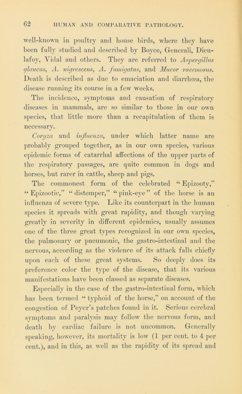 well-known in poultry and house birds, where they have been fully studied and described by Boyce, Generali, Dieu- lafoy, Vidal and others. They are referred to As^inrijillus glaucus, nigrescens, A. fumigatus, and ALiicor ')‘acemosns. Death is described as due to emaciation and diarrhoea, the disease runninp; its course in a few Aveeks. The incidence, symptoms and causation of respiratory diseases in mammals, are so similar to those in our own species, that little more than a recapitulation of them is necessary. Coryza and influenza^ under which latter name are probably grouped together, as in our own species, A'arious epidemic forms of catarrhal affections of the upper parts of the respiratory passages, are quite common in dogs and horses, but rarer in cattle, sheep and pigs. The commonest form of the celebrated “ Epizooty,” “Epizootic,” “distemper,” “pink-eye” of the horse is an influenza of severe type. Like its counterpart in the human species it spreads Avith great rapidity, and though A’arying greatly in severity in different epidemics, usually assumes one of the three great types recognized in our oavu species, the pulmonary or pneumonic, the gastro-intestinal and the nervous, according as the violence of its attack falls chiefly upon each of these great systems. So deeply does its preference color the type of the disease, that its various manifestatious have been classed as separate diseases. Es})ecially in the case of the gastro-intestinal form, Avhich has been termed “ typhoid of the horse,” on account of the congestion of Beyer’s patches found in it. Serious cerebral symptoms and paralysis may follow the nervous form, and death by cardiac failure is not uncommon. Generally speaking, howe\^er, its mortality is low (1 per cent, to 4 per cent.), and in this, as Avell as the rapidity of its spread and
