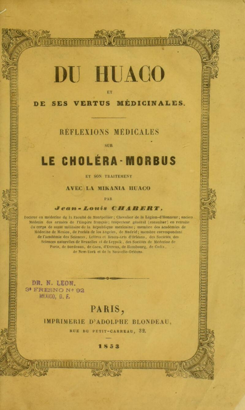 4 DE SES VERTUS MEDICINALES REFLEXIONS MEDICALES CHOLERA NIORBUS ET SON TRAITEMENT AVEC LA MIKANIA HUACO Docleur en médecine de la Faculté de Montpellier; Chevalier de la Légion-d’Honueur; ancien Médecin des armées de l'Empire français; Inspecteur général (consulter) en retraite du corps de santé militaire de la République mexicaine; membre des Académies de Médecine de Mexico, de Puebla de los Angeles, de Madrid; membre correspondant de l’Académie des Sciences, Lettres et Beaux-Arts d’Orléans, des Sociétés des Sciences naturelles de Bruxelles et de Leypsik, des Sociélés de Médecine de Paris, de Bordeaux, de Caen, d’Evreux, de Hambourg, de Cadix , de New-York et de la Nouvelle-Orléans. DR. N. LEON 3* FRESNO N1? MEXICO, D. f. IMPRIMERIE D’ADOLPHE BLONDEAU SS MM