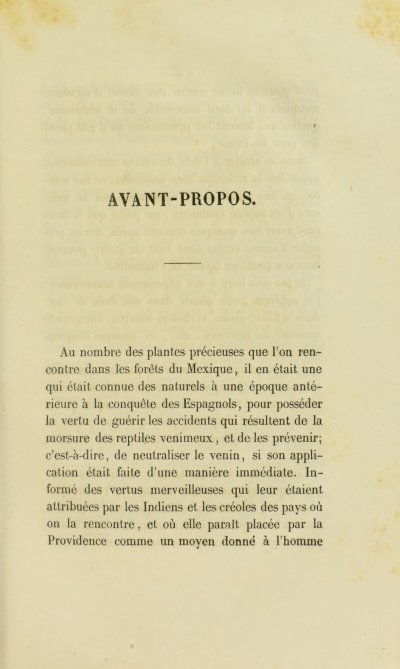 AVANT-PROPOS. Au nombre des plantes précieuses que l’on ren- contre dans les forêts du Mexique, il en était une qui était connue des naturels à une époque anté- rieure a la conquête des Espagnols, pour posséder la vertu de guérir les accidents qui résultent de la morsure des reptiles venimeux , et de les prévenir; c’est-à-dire, de neutraliser le venin, si son appli- cation était faite d’une manière immédiate. In- formé des vertus merveilleuses qui leur étaient attribuées par les Indiens et les créoles des pays où on la rencontre, et où elle paraît placée par la Providence comme un moyen donné à l’homme