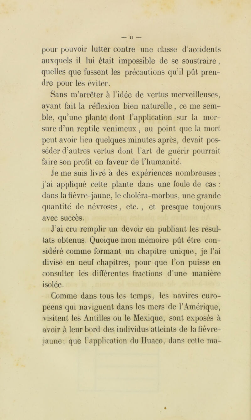 pour pouvoir lutter contre une classe d’accidents auxquels il lui était impossible de se soustraire, quelles que fussent les précautions qu’il pût pren- dre pour les éviter. Sans m’arrêter à l’idée de vertus merveilleuses, ayant fait la réflexion bien naturelle, ce me sem- ble, qu’une plante dont l’application sur la mor- sure d’un reptile venimeux, au point que la mort peut avoir lieu quelques minutes après, devait pos- séder d’autres vertus dont l’art de guérir pourrait faire son profit en faveur de l’humanité. Je me suis livré à des expériences nombreuses ; j’ai appliqué cette plante dans une foule de cas : dans la fièvre-jaune, le clioléra-morbus, une grande quantité de névroses, etc. , et presque toujours avec succès. J’ai cru remplir un devoir en publiant les résul- tats obtenus. Quoique mon mémoire pût être con- sidéré comme formant un chapitre unique, je l’ai divisé en neuf chapitres, pour que l’on puisse en consulter les différentes fractions d’une manière isolée. Comme dans tous les temps, les navires euro- péens qui naviguent dans les mers de l’Amérique, visitent les Antilles ou le Mexique, sont exposés à avoir à leur bord des individus atteints de la fièvre- jaune; que l’application du Huaco, dans cette ma-
