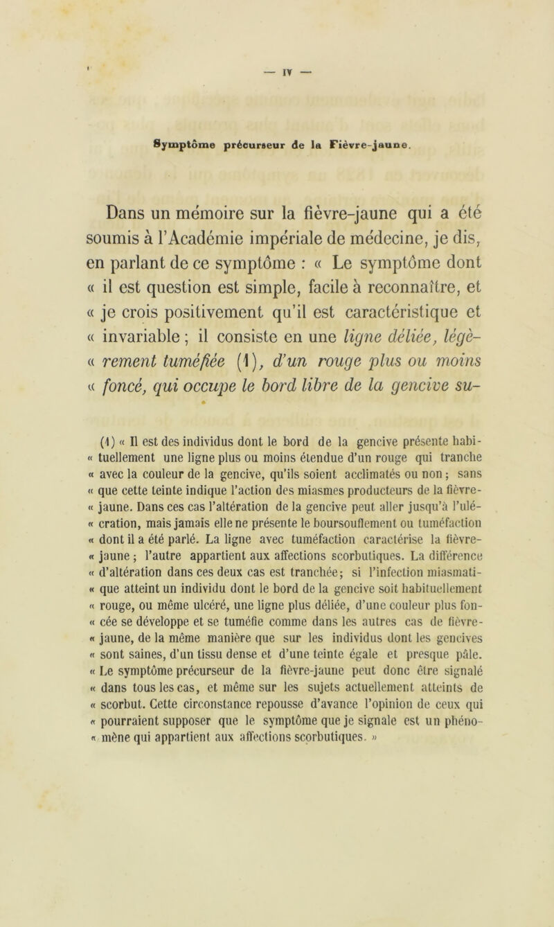 Symptôme précurseur de la Fièvre-jaune. Dans un mémoire sur la fièvre-jaune qui a été soumis à l’Académie impériale de médecine, je dis, en parlant de ce symptôme : « Le symptôme dont « il est question est simple, facile à reconnaître, et « je crois positivement qu’il est caractéristique et « invariable ; il consiste en une ligne déliée, lègé- « rement tuméfiée (1), d’un rouge plus ou moins u foncé, qui occupe le bord libre de la gencive su- (1) « Il est des individus dont le bord de la gencive présente habi- « tuellement une ligne plus ou moins étendue d’un rouge qui tranche « avec la couleur de la gencive, qu’ils soient acclimatés ou non ; sans « que cette teinte indique l’action des miasmes producteurs de la fièvre- « jaune. Dans ces cas l’altération de la gencive peut aller jusqu’à l’ulé- « cration, mais jamais elle ne présente le boursouflement ou tuméfaction « dont il a été parlé. La ligne avec tuméfaction caractérise la fièvre- « jaune ; l’autre appartient aux affections scorbutiques. La différence « d’altération dans ces deux cas est tranchée; si l’infection miasmati- « que atteint un individu dont le bord de la gencive soit habituellement « rouge, ou même ulcéré, une ligne plus déliée, d’une couleur plus fon- « cée se développe et se tuméfie comme dans les autres cas de fièvre- « jaune, de la même manière que sur les individus dont les gencives « sont saines, d’un tissu dense et d’une teinte égale et presque pâle. « Le symptôme précurseur de la fièvre-jaune peut donc être signalé « dans tous les cas, et même sur les sujets actuellement atteints de « scorbut. Cette circonstance repousse d’avance l’opinion de ceux qui « pourraient supposer que le symptôme que je signale est un phéno- « mène qui appartient aux affections scorbutiques. »