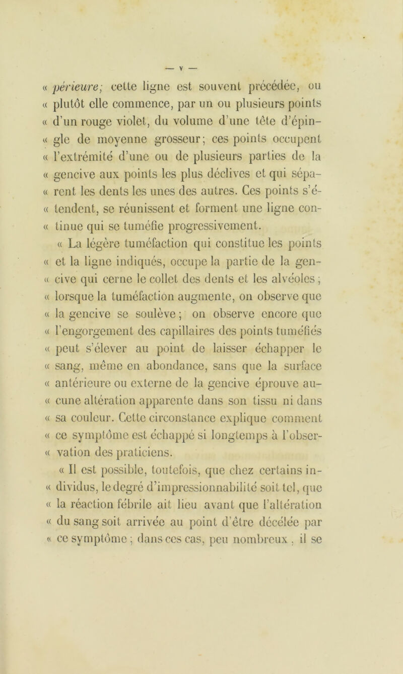 « périeure; cette ligne est souvent précédée, ou « plutôt elle commence, par un ou plusieurs points « d’un rouge violet, du volume d’une tête d’épin- a gle de moyenne grosseur; ces points occupent « l’extrémité d’une ou de plusieurs parties de la « gencive aux points les plus déclives et qui sépa- « rcnt les dents les unes des autres. Ces points s’é- « tendent, se réunissent et forment une ligne con- « linue qui se tuméfie progressivement. « La légère tuméfaction qui constitue les points « et la ligne indiqués, occupe la partie de la gen- « cive qui cerne le collet des dents et les alvéoles ; « lorsque la tuméfaction augmente, on observe que « la gencive se soulève ; on observe encore que « l’engorgement des capillaires des points tuméfiés « peut s’élever au point de laisser échapper le « sang, même en abondance, sans que la surface « antérieure ou externe de la gencive éprouve au- « cune altération apparente dans son tissu ni dans « sa couleur. Cette circonstance explique comment « ce symptôme est échappé si longtemps à l’obser- « vation des praticiens. « Il est possible, toutefois, que chez certains in- « dividus, le degré d’impressionnabilité soit tel, que « la réaction fébrile ait lieu avant que l’altération « du sang soit arrivée au point d’être dccélée par « ce symptôme; dans ces cas, peu nombreux, il se