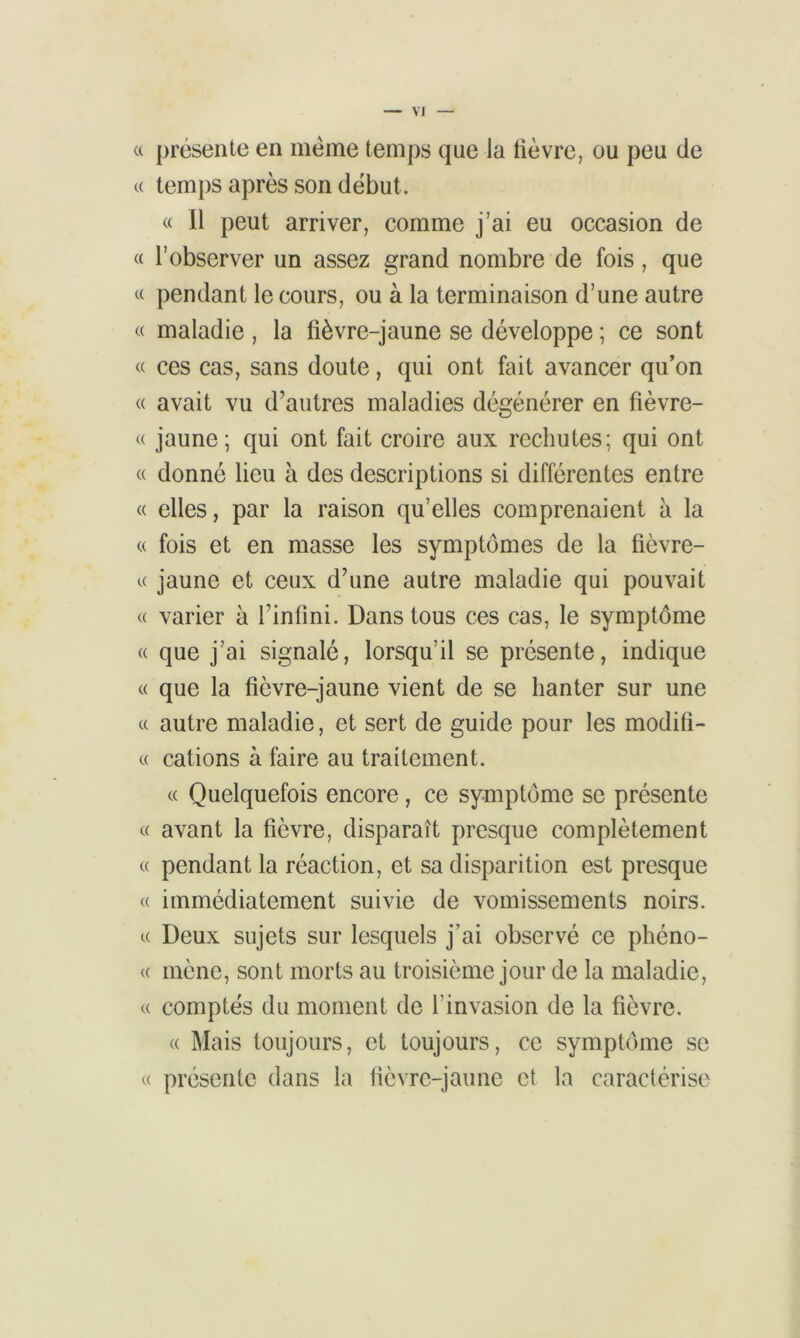 VJ « présente en meme temps que la lièvre, ou peu de « temps après son début. « Il peut arriver, comme j’ai eu occasion de « l’observer un assez grand nombre de fois, que « pendant le cours, ou à la terminaison d’une autre « maladie , la fièvre-jaune se développe ; ce sont « ces cas, sans doute, qui ont fait avancer qu’on « avait vu d’autres maladies dégénérer en fièvre- « jaune; qui ont fait croire aux rechutes; qui ont « donné lieu à des descriptions si différentes entre « elles, par la raison qu’elles comprenaient à la « fois et en masse les symptômes de la fièvre- « jaune et ceux d’une autre maladie qui pouvait « varier à l’infini. Dans tous ces cas, le symptôme « que j’ai signalé, lorsqu’il se présente, indique « que la fièvre-jaune vient de se hanter sur une « autre maladie, et sert de guide pour les modifi- « cations à faire au traitement. « Quelquefois encore, ce symptôme se présente « avant la fièvre, disparaît presque complètement « pendant la réaction, et sa disparition est presque « immédiatement suivie de vomissements noirs. « Deux sujets sur lesquels j’ai observé ce phéno- « mène, sont morts au troisième jour de la maladie, « comptés du moment de l'invasion de la fièvre. « Mais toujours, et toujours, ce symptôme se « présente dans la fièvre-jaune et la caractérise