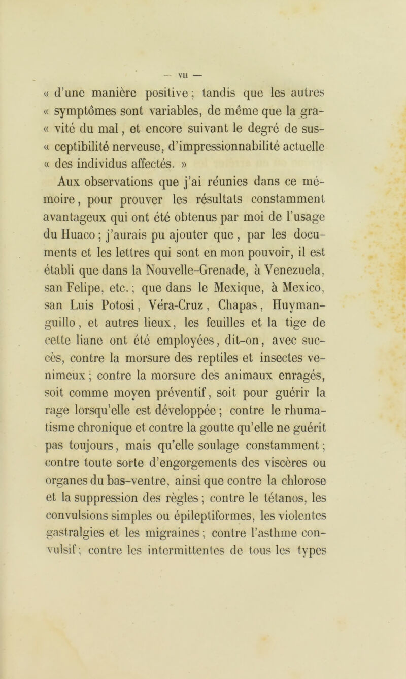 vu « d’une manière positive ; tandis que les autres « symptômes sont variables, de même que la grâ- ce vite du mal, et encore suivant le degré de sus- « ceptibilité nerveuse, d’impressionnabilité actuelle « des individus affectés. » Aux observations que j’ai réunies dans ce mé- moire , pour prouver les résultats constamment avantageux qui ont été obtenus par moi de l’usage du Huaco ; j’aurais pu ajouter que , par les docu- ments et les lettres qui sont en mon pouvoir, il est établi que dans la Nouvelle-Grenade, à Venezuela, san Felipe, etc. ; que dans le Mexique, à Mexico, san Luis Potosi, Véra-Cruz , Chapas, Huyman- guillo, et autres lieux, les feuilles et la tige de cette liane ont été employées, dit-on, avec suc- cès, contre la morsure des reptiles et insectes ve- nimeux ; contre la morsure des animaux enragés, soit comme moyen préventif, soit pour guérir la rage lorsqu’elle est développée ; contre le rhuma- tisme chronique et contre la goutte qu’elle ne guérit pas toujours, mais qu’elle soulage constamment ; contre toute sorte d’engorgements des viscères ou organes du bas-ventre, ainsi que contre la chlorose et la suppression des règles ; contre le tétanos, les convulsions simples ou épileptiformes, les violentes gastralgies et les migraines ; contre l’asthme con- vulsif: contre les intermittentes de tous les types