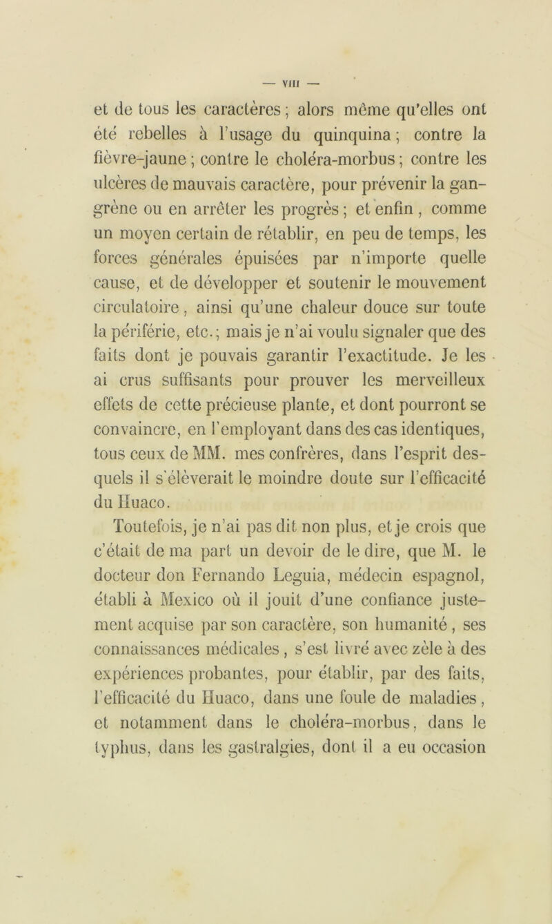 et de tous les caractères ; alors même qu'elles ont été rebelles à l’usage du quinquina; contre la fièvre-jaune ; contre le choléra-morbus ; contre les ulcères de mauvais caractère, pour prévenir la gan- grène ou en arrêter les progrès ; et enfin , comme un moyen certain de rétablir, en peu de temps, les forces générales épuisées par n’importe quelle cause, et de développer et soutenir le mouvement circulatoire, ainsi qu’une chaleur douce sur toute la pèriférie, etc.; mais je n’ai voulu signaler que des faits dont je pouvais garantir l’exactitude. Je les ai crus suffisants pour prouver les merveilleux effets de cette précieuse plante, et dont pourront se convaincre, en l’employant dans des cas identiques, tous ceux de MM. mes confrères, dans l’esprit des- quels il s'élèverait le moindre doute sur l’efficacité du Huaco. Toutefois, je n’ai pas dit non plus, et je crois que c’était de ma part un devoir de le dire, que M. le docteur don Fernando Leguia, médecin espagnol, établi à Mexico où il jouit d’une confiance juste- ment acquise par son caractère, son humanité , ses connaissances médicales , s’est livré avec zèle à des expériences probantes, pour établir, par des faits, l’efficacité du Huaco, dans une foule de maladies, et notamment dans le choléra-morbus, dans le typhus, dans les gastralgies, dont il a eu occasion