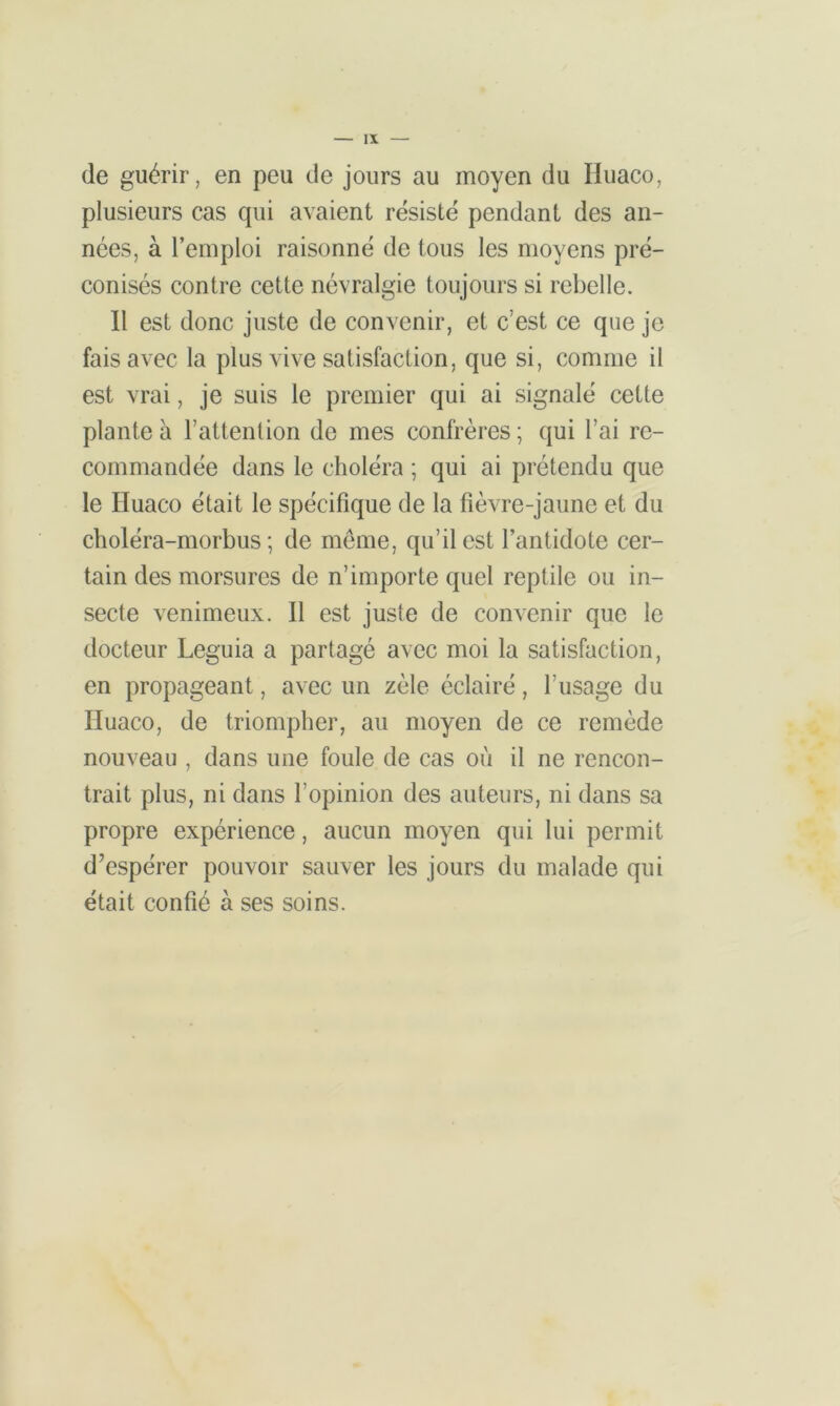de guérir, en peu de jours au moyen du Huaco, plusieurs cas qui avaient résisté pendant des an- nées, à l’emploi raisonné de tous les moyens pré- conisés contre cette névralgie toujours si rebelle. Il est donc juste de convenir, et c’est ce que je fais avec la plus vive satisfaction, que si, comme il est vrai, je suis le premier qui ai signalé cette plante à l’attention de mes confrères ; qui l’ai re- commandée dans le choléra ; qui ai prétendu que le Iluaco était le spécifique de la fièvre-jaune et du choléra-morbus ; de meme, qu’il est l’antidote cer- tain des morsures de n’importe quel reptile ou in- secte venimeux. Il est juste de convenir que le docteur Leguia a partagé avec moi la satisfaction, en propageant, avec un zèle éclairé, l’usage du Iluaco, de triompher, au moyen de ce remède nouveau , dans une foule de cas où il ne rencon- trait plus, ni dans l’opinion des auteurs, ni dans sa propre expérience, aucun moyen qui lui permit d’espérer pouvoir sauver les jours du malade qui était confié à ses soins.