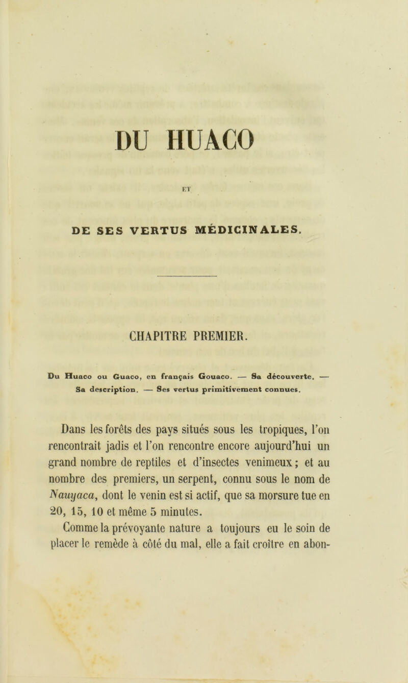 DU HUACO ET DE SES VERTUS MÉDICINALES. CHAPITRE PREMIER. Du Huaco ou Guaco, en français Gouaco. — Sa découverte, — Sa description. — Ses vertus primitivement connues. Dans les forêts des pays situés sous les tropiques, l’on rencontrait jadis et l’on rencontre encore aujourd’hui un grand nombre de reptiles et d’insectes venimeux ; et au nombre des premiers, un serpent, connu sous le nom de Nauyaca, dont le venin est si actif, que sa morsure tue en 20, 15, 10 et même 5 minutes. Comme la prévoyante nature a toujours eu le soin de placer le remède à côté du mal, elle a fait croître en abon-