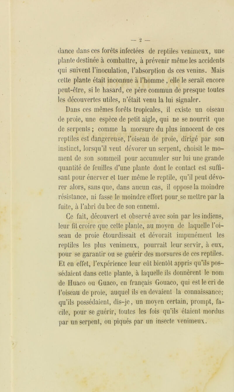 (lance dans ces forêts infectées de reptiles venimeux, une plante destinée à combattre, à prévenir même les accidents qui suivent l’inoculation, l’absorption ds ces venins. Mais celte plante était inconnue à l’homme, elle le serait encore peut-être, si le hasard, ce père commun de presque toutes les découvertes utiles, n’était venu la lui signaler. Dans ces mêmes forêts tropicales, il existe un oiseau de proie, une espèce de petit aigle, qui ne se nourrit que de serpents ; comme la morsure du plus innocent de ces reptiles est dangereuse, l’oiseau de proie, dirigé par son instinct, lorsqu’il veut dévorer un serpent, choisit le mo- ment de son sommeil pour accumuler sur lui une grande quantité de feuilles d’une plante dont le contact est suffi- sant pour énerver et tuer même le reptile, qu’il peut dévo- rer alors, sans que, dans aucun cas, il oppose la moindre résistance, ni fasse le moindre effort pour se mettre par la fuite, à l’abri du bec de son ennemi. Ce fait, découvert et observé avec soin par les indiens, leur fil croire que celte plante, au moyen de laquelle l’oi- seau de proie étourdissait et dévorait impunément les reptiles les plus venimeux, pourrait leur servir, à eux, pour se garantir ou se guérir des morsures de ces reptiles. Et en effet, l’expérience leur eût bientôt appris qu’ils pos- sédaient dans cette plante, à laquelle ils donnèrent le nom de Huaco ou Guaco, en français Gouaco, qui est le cri de l’oiseau de proie, auquel ils en devaient la connaissance; qu’ils possédaient, dis-je, un moyen certain, prompt, fa- cile, pour se guérir, toutes les fois qu’ils étaient mordus par un serpent, ou piqués par un insecte venimeux.