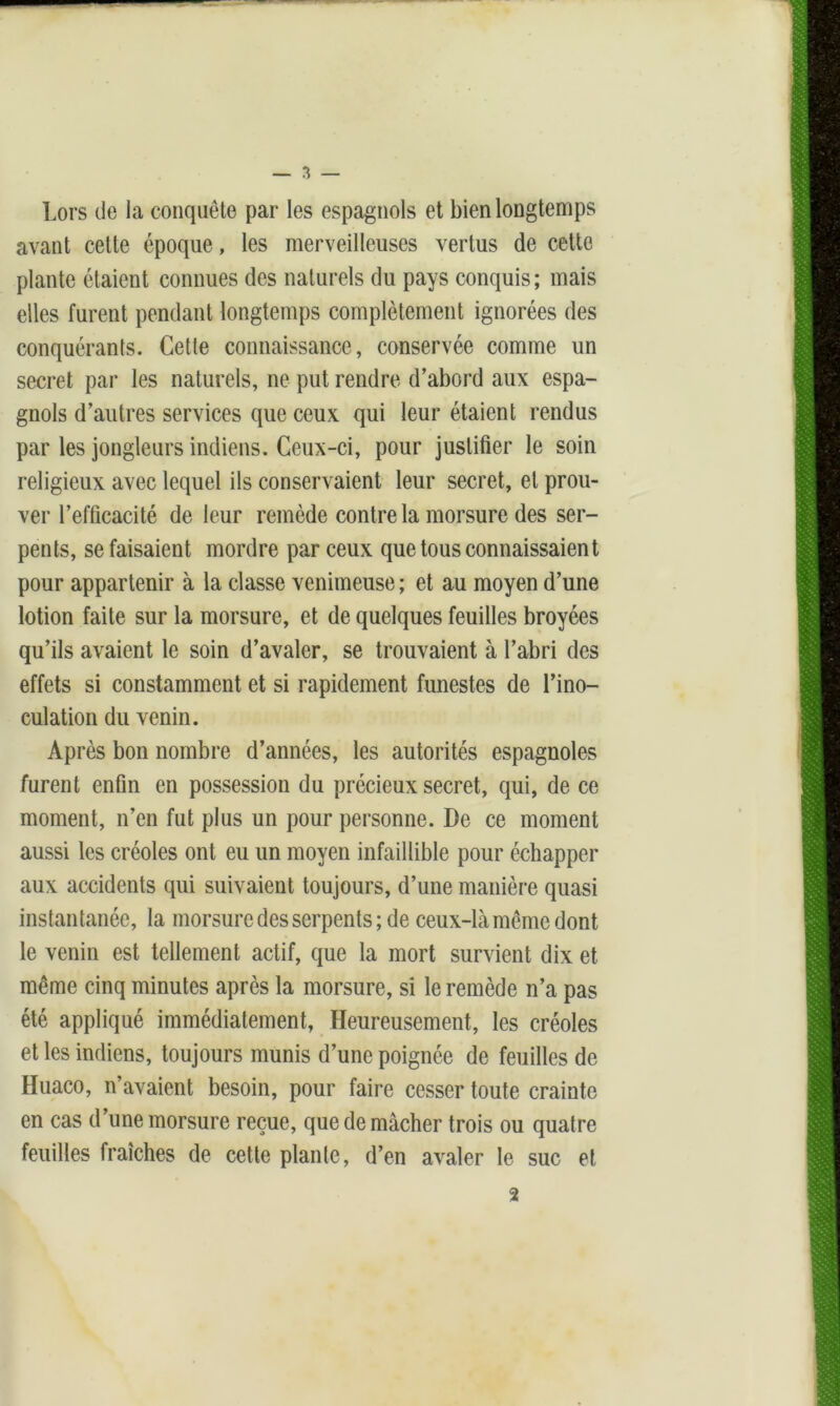 Lors de la conquête par les espagnols et bien longtemps avant cette époque, les merveilleuses vertus de cette plante étaient connues des naturels du pays conquis; mais elles furent pendant longtemps complètement ignorées des conquérants. Cette connaissance, conservée comme un secret par les naturels, ne put rendre d’abord aux espa- gnols d’autres services que ceux qui leur étaient rendus par les jongleurs indiens. Ceux-ci, pour justifier le soin religieux avec lequel ils conservaient leur secret, et prou- ver l’efficacité de leur remède contre la morsure des ser- pents, se faisaient mordre par ceux que tous connaissaient pour appartenir à la classe venimeuse ; et au moyen d’une lotion faite sur la morsure, et de quelques feuilles broyées qu’ils avaient le soin d’avaler, se trouvaient à l’abri des effets si constamment et si rapidement funestes de l’ino- culation du venin. Après bon nombre d’années, les autorités espagnoles furent enfin en possession du précieux secret, qui, de ce moment, n’en fut plus un pour personne. De ce moment aussi les créoles ont eu un moyen infaillible pour échapper aux accidents qui suivaient toujours, d’une manière quasi instantanée, la morsure des serpents; de ceux-là même dont le venin est tellement actif, que la mort survient dix et même cinq minutes après la morsure, si le remède n’a pas été appliqué immédiatement, Heureusement, les créoles et les indiens, toujours munis d’une poignée de feuilles de Huaco, n’avaient besoin, pour faire cesser toute crainte en cas d’une morsure reçue, que de mâcher trois ou quatre feuilles fraîches de cette plante, d’en avaler le suc et