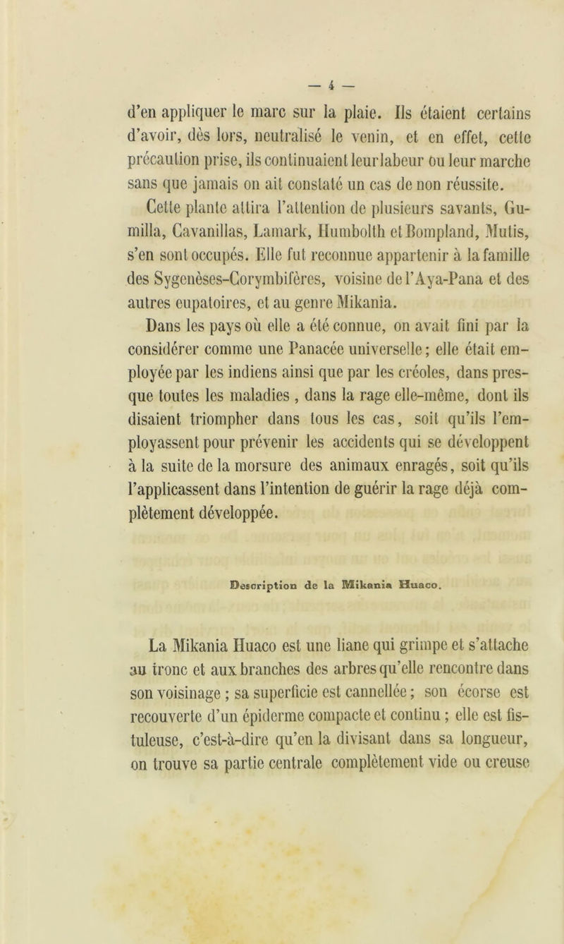 d’en appliquer le marc sur la plaie. Ils étaient certains d’avoir, dès lors, neutralisé le venin, et en effet, celte précaution prise, ils continuaient leurlabeur ou leur marche sans que jamais on ait constaté un cas de non réussite. Cette plante attira l’attention de plusieurs savants, (îu- milla, Cavanillas, Lamark, Humbolth ctBompIand, Mulis, s’en sont occupés. Elle fut reconnue appartenir à la famille des Sygenèses-Corymbifères, voisine del’Aya-Pana et des autres eupatoires, et au genre Mikania. Dans les pays où elle a été connue, on avait fini par la considérer comme une Panacée universelle ; elle était em- ployée par les indiens ainsi que par les créoles, dans pres- que toutes les maladies , dans la rage elle-même, dont ils disaient triompher dans tous les cas, soit qu’ils l’em- ployassent pour prévenir les accidents qui se développent à la suite de la morsure des animaux enragés, soit qu’ils l’applicassent dans l’intention de guérir la rage déjà com- plètement développée. Description de la Mikania Huaco. La Mikania Huaco est une liane qui grimpe et s’attache au tronc et aux branches des arbres qu’elle rencontre dans son voisinage ; sa superficie est cannellée ; son écorse est recouverte d’un épiderme compacte et continu ; elle est fis- tuleuse, c’est-à-dire qu’en la divisant dans sa longueur, on trouve sa partie centrale complètement vide ou creuse
