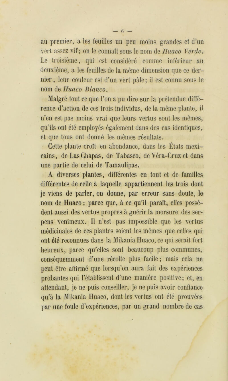 au premier, a les feuilles un peu moins grandes et d’un Tort assez vif; on le connaît sous le nom de Huaco Vercle. Le troisième, qui est considéré comme inférieur au deuxième, a les feuilles de la même dimension que ce der- nier , leur couleur est d’un vert pâle; il est connu sous le nom de Huaco Blanco. Malgré tout ce que l’on a pu dire sur la prétendue diffé- rence d’action de ces trois individus, de la même plante, il n’en est pas moins vrai que leurs vertus sont les mêmes, qu’ils ont été employés également dans des cas identiques, et que tous ont donné les mêmes résultats. Cette plante croît en abondance, dans les États mexi- cains, deLasChapas, de Tabasco, de Véra-Cruz et dans une partie de celui de Tamaulipas. A diverses plantes, différentes en tout et de familles différentes de celle à laquelle appartiennent les trois dont je viens de parler, on donne, par erreur sans doute, le nom de Huaco ; parce que, à ce qu’il paraît, elles possè- dent aussi des vertus propres à guérir la morsure des ser- pens venimeux. Il n’est pas impossible que les vertus médicinales de ces plantes soient les mêmes que celles qui ont été reconnues dans la Mikania Huaco, ce qui serait fort heureux, parce qu’elles sont beaucoup plus communes, conséquemment d’une récolte plus facile ; mais cela ne peut être affirmé que lorsqu’on aura fait des expériences probantes qui l’établissent d’une manière positive; et, en attendant, je ne puis conseiller, je ne puis avoir confiance qu’à la Mikania Huaco, dont les vertus ont été prouvées par une foule d’expériences, par un grand nombre de cas