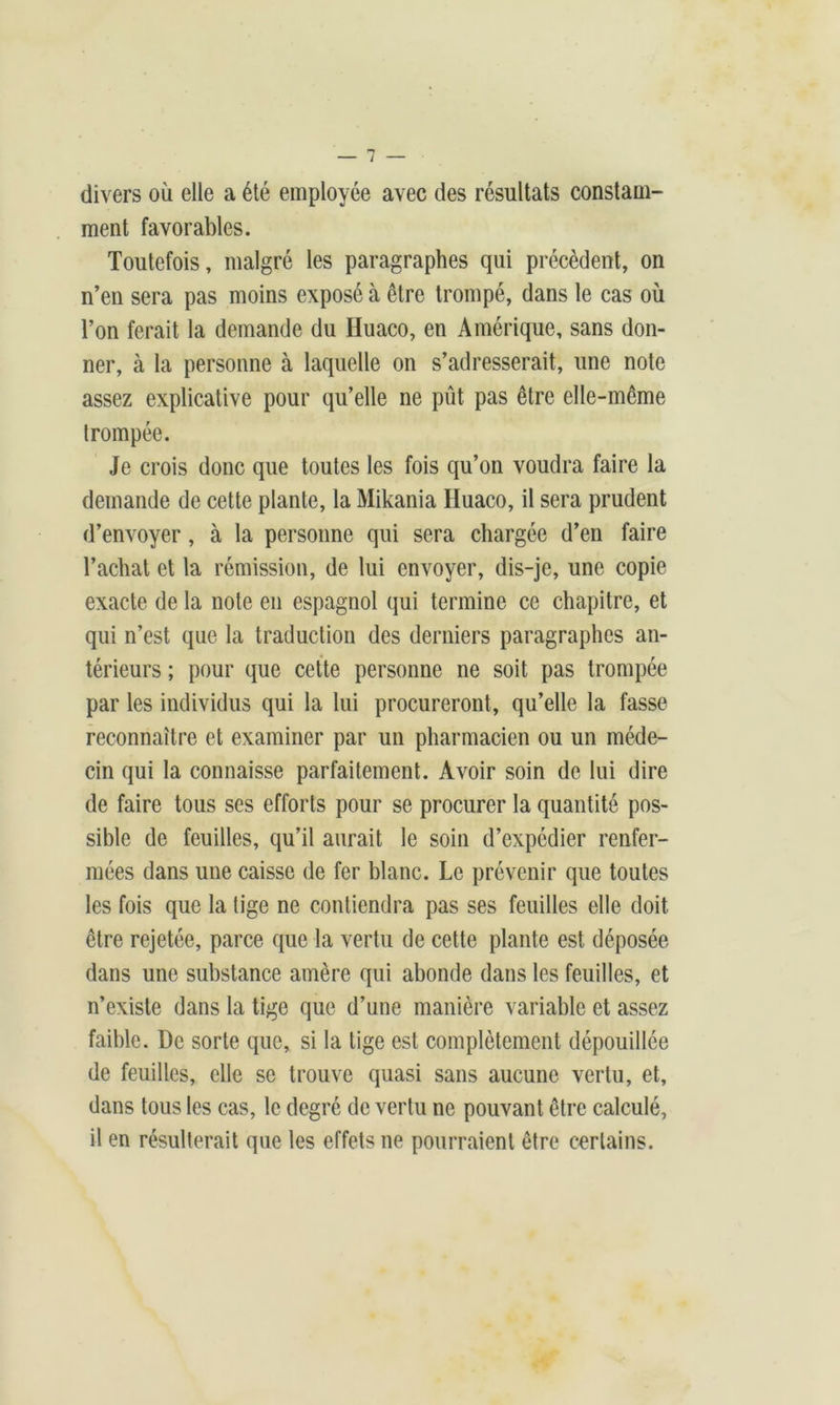 divers où elle a été employée avec des résultats constam- ment favorables. Toutefois, malgré les paragraphes qui précèdent, on n’en sera pas moins exposé à être trompé, dans le cas où l’on ferait la demande du Iluaco, en Amérique, sans don- ner, à la personne à laquelle on s’adresserait, une note assez explicative pour qu’elle ne pût pas être elle-même trompée. Je crois donc que toutes les fois qu’on voudra faire la demande de cette plante, la Mikania Huaco, il sera prudent d’envoyer, à la personne qui sera chargée d’en faire l’achat et la rémission, de lui envoyer, dis-je, une copie exacte de la note en espagnol qui termine ce chapitre, et qui n’est que la traduction des derniers paragraphes an- térieurs ; pour que cette personne ne soit pas trompée par les individus qui la lui procureront, qu’elle la fasse reconnaître et examiner par un pharmacien ou un méde- cin qui la connaisse parfaitement. Avoir soin de lui dire de faire tous ses efforts pour se procurer la quantité pos- sible de feuilles, qu’il aurait le soin d’expédier renfer- mées dans une caisse de fer blanc. Le prévenir que toutes les fois que la tige ne contiendra pas ses feuilles elle doit être rejetée, parce que la vertu de cette plante est déposée dans une substance amère qui abonde dans les feuilles, et n’existe dans la tige que d’une manière variable et assez faible. De sorte que, si la tige est complètement dépouillée de feuilles, elle se trouve quasi sans aucune vertu, et, dans tous les cas, le degré de vertu ne pouvant être calculé, il en résulterait que les effets ne pourraient être certains.