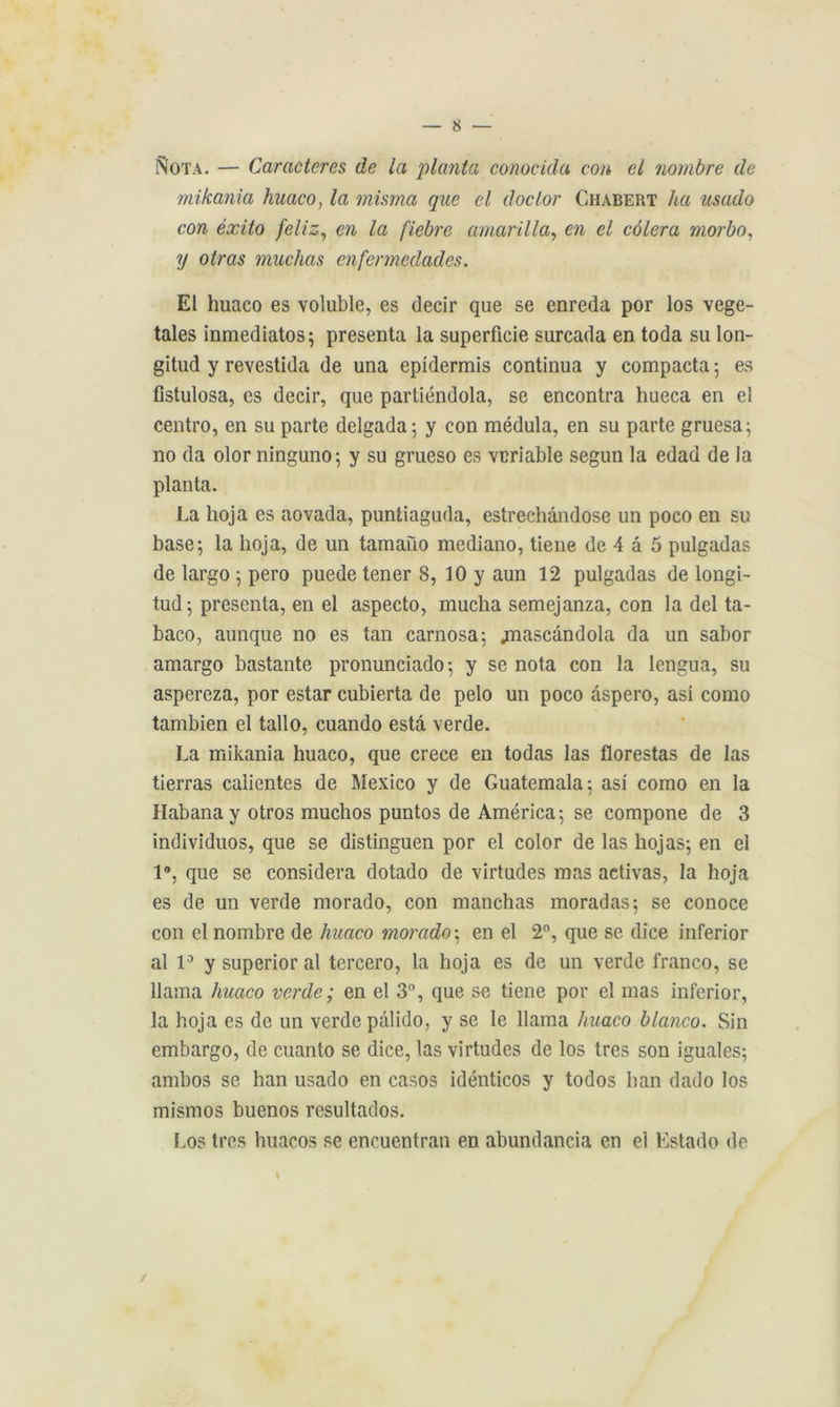 Nota. — Caractères de la planta conocida cou et nombre de mikania huaco, la misma que el doctor Chabert ha usado con éxito feliz, en la fiebre amarilla, en el côlera morbo, y otras muchas cnfcnnedades. El huaco es voluble, es decir que se enreda por los végé- tales inmediatos; présenta la superficie surcada en toda su lon- gitud y revestida de una epidermis continua y compacta ; es fistulosa, es decir, que partiéndola, se encontra hueca en el centro, en su parte delgada; y con médula, en su parte gruesa; no da olor ninguno; y su grueso es veriable segun la edad de la planta. La lioja es aovada, puntiaguda, estrechândose un poco en su base5 la lioja, de un tamano mediano, tiene de 4 â 5 pulgadas de largo 5 pero puede tener 8, 10 y aun 12 pulgadas de longi- tud; présenta, en el aspecto, mucha semejanza, con la del ta- baco, aunque no es tan carnosa; jnascàndola da un sabor amargo bastante pronunciado; y se nota con la Icngua, su aspereza, por estar cubierta de pelo un poco àspero, asi como tambien el tallo, cuando esta verde. La mikania huaco, que crece en todas las florestas de las tierras calientes de Mexico y de Guatemala; asi como en la Habanay otros muchos puntos de America; se compone de 3 individuos, que se distinguen por el color de las hojas; en el 1°, que se considéra dotado de virtudes mas activas, la lioja es de un verde morado, con manchas moradas; se conoce con el nombre de huaco morado ; en el 2°, que se dice inferior al 1° y superior al tercero, la hoja es de un verde franco, se llama huaco verde; en el 3°, que se tiene por el mas inferior, la hoja es de un verde pàlido, y se le llama huaco blanco. Sin embargo, de cuanto se dice, las virtudes de los très son iguales; ambos se han usado en casos idénticos y todos ban dado los mismos buenos rcsultados. Los très huacos se encuentran en abundancia en el Estado de