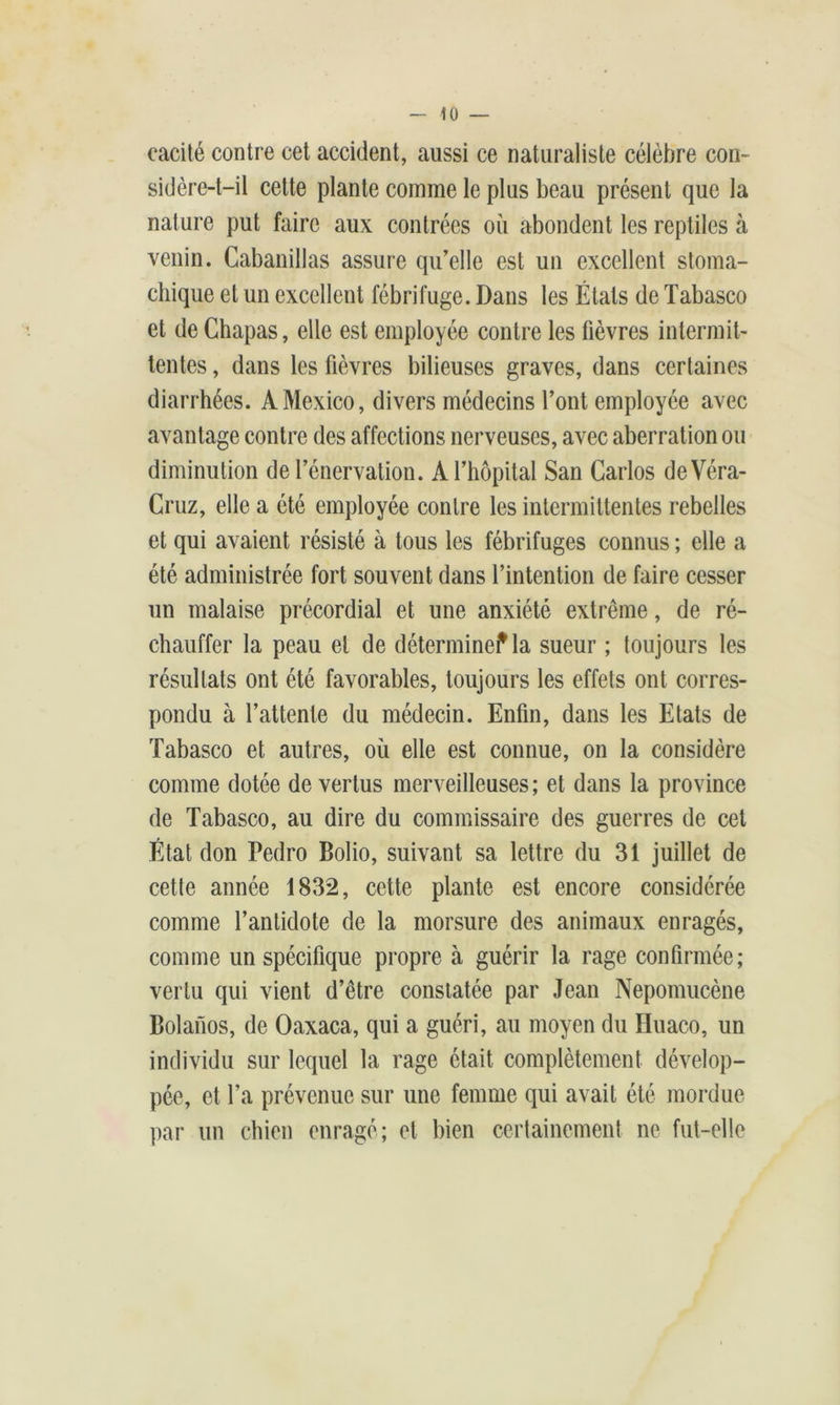 40 — eacité contre cet accident, aussi ce naturaliste célèbre con- sidère-t-il cette plante comme le plus beau présent que la nature put faire aux contrées où abondent les reptiles à venin. Cabanillas assure qu'elle est un excellent stoma- chique et un excellent fébrifuge. Dans les États de Tabasco et de Chapas, elle est employée contre les fièvres intermit- tentes , dans les fièvres bilieuses graves, dans certaines diarrhées. A Mexico, divers médecins l’ont employée avec avantage contre des affections nerveuses, avec aberration ou diminution de l’énervation. A l’hôpital San Carlos deVéra- Cruz, elle a été employée contre les intermittentes rebelles et qui avaient résisté à tous les fébrifuges connus ; elle a été administrée fort souvent dans l’intention de faire cesser un malaise précordial et une anxiété extrême, de ré- chauffer la peau et de détermine? la sueur ; toujours les résultats ont été favorables, toujours les effets ont corres- pondu à l’attente du médecin. Enfin, dans les Etats de Tabasco et autres, où elle est connue, on la considère comme dotée de vertus merveilleuses; et dans la province de Tabasco, au dire du commissaire des guerres de cet État don Pedro Bolio, suivant sa lettre du 31 juillet de cette année 1832, cette plante est encore considérée comme l’antidote de la morsure des animaux enragés, comme un spécifique propre à guérir la rage confirmée; vertu qui vient d’être constatée par Jean Nepomucène Bolanos, de Oaxaca, qui a guéri, au moyen du Huaco, un individu sur lequel la rage était complètement dévelop- pée, et l’a prévenue sur une femme qui avait été mordue par un chien enragé; et bien certainement ne fut-elle