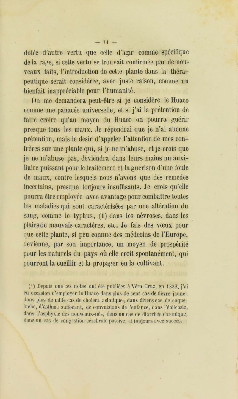 H dotée d’autre vertu que celle d’agir comme spécifique de la rage, si cette vertu se trouvait confirmée par de nou- veaux faits, l’introduction de cette plante dans la théra- peutique serait considérée, avec juste raison, comme un bienfait inappréciable pour l’humanité. On me demandera peut-être si je considère le Huaco comme une panacée universelle, et si j’ai la prétention de faire croire qu’au moyen du Huaco on pourra guérir presque tous les maux. Je répondrai que je n’ai aucune prétention, mais le désir d’appeler l’attention de mes con- frères sur une plante qui, si je ne m’abuse, et je crois que je ne m’abuse pas, deviendra dans leurs mains un auxi- liaire puissant pour le traitement et la guérison d’une foule de maux, contre lesquels nous n’avons que des remèdes incertains, presque toujours insuffisants. Je crois qu’elle pourra être employée avec avantage pour combattre toutes les maladies qui sont caractérisées par une altération du sang, comme le typhus, (1) dans les névroses, dans les plaies de mauvais caractères, etc. Je fais des vœux pour que cette plante, si peu connue des médecins de l’Europe, devienne, par son importance, un moyen de prospérité pour les naturels du pays où elle croit spontanément, qui pourront la cueillir et la propager en la cultivant. (0 Depuis que ces notes ont été publiées à Véra-Cruz, en 1832, j’ai eu occasion d’employer le Iluaco dans plus de cent cas de fièvre-jaune; dans plus de mille cas de choléra asiatique; dans divers cas de coque- luche, d’asthme suffocant, de convulsions de l’enfance, dans l’épilepsie, dans l’asphyxie des nouveaux-nés, dans un cas de diarrhée chronique, dans un cas de congestion cérébrale passive, et toujours avec succès.