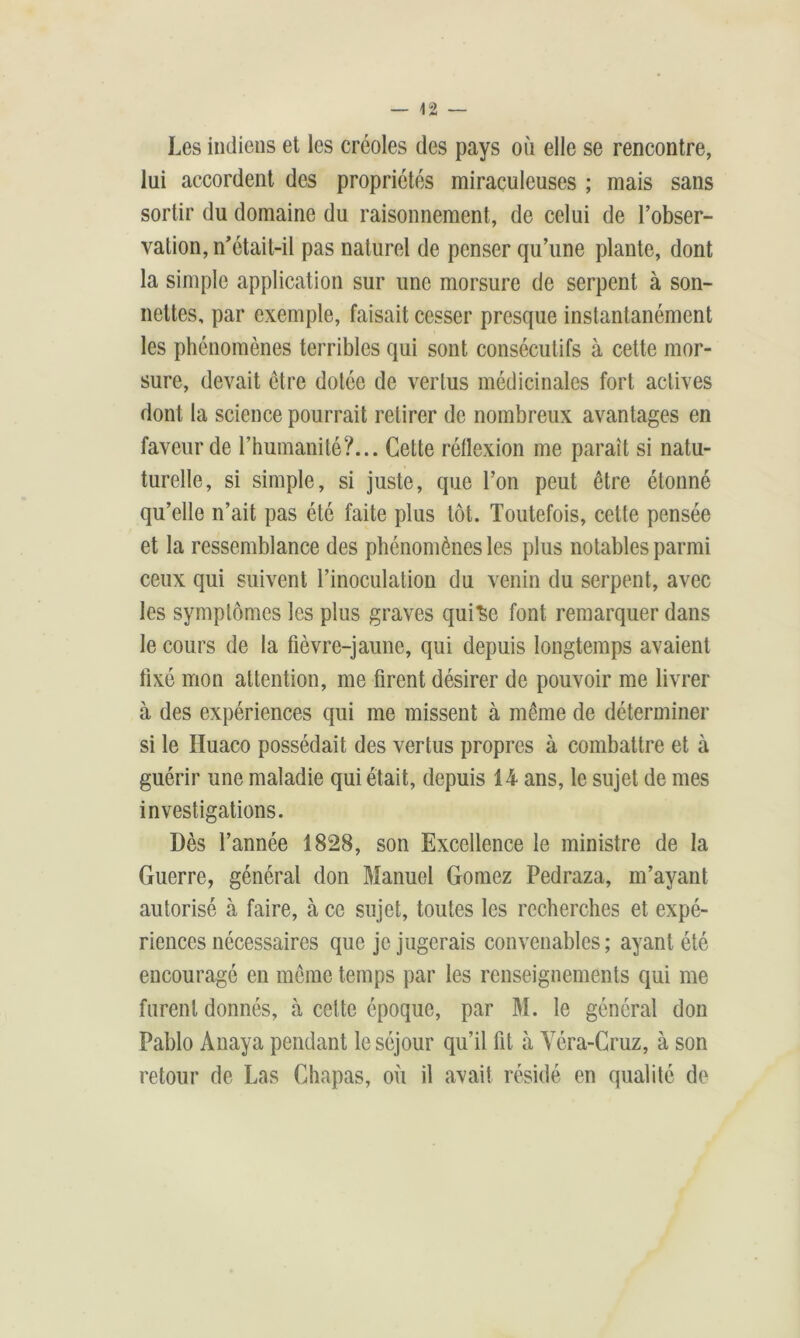 Les indiens et les créoles des pays où elle se rencontre, lui accordent des propriétés miraculeuses ; mais sans sortir du domaine du raisonnement, de celui de l’obser- vation, n’était-il pas naturel de penser qu’une plante, dont la simple application sur une morsure de serpent à son- nettes, par exemple, faisait cesser presque instantanément les phénomènes terribles qui sont consécutifs à cette mor- sure, devait être dotée de vertus médicinales fort actives dont la science pourrait retirer de nombreux avantages en faveur de l’humanité?... Cette réflexion me paraît si natu- turelle, si simple, si juste, que l’on peut être étonné qu’elle n’ait pas été faite plus tôt. Toutefois, cette pensée et la ressemblance des phénomènes les plus notables parmi ceux qui suivent l’inoculation du venin du serpent, avec les symptômes les plus graves qui^c font remarquer dans le cours de la fièvre-jaune, qui depuis longtemps avaient fixé mon attention, me firent désirer de pouvoir me livrer à des expériences qui me missent à même de déterminer si le Iluaco possédait des vertus propres à combattre et à guérir une maladie qui était, depuis 14 ans, le sujet de mes investigations. Dès l’année 1828, son Excellence le ministre de la Guerre, général don Manuel Gomez Pedraza, m’ayant autorisé à faire, à ce sujet, toutes les recherches et expé- riences nécessaires que je jugerais convenables; ayant été encouragé en même temps par les renseignements qui me furent donnés, à cette époque, par M. le général don Pablo Anaya pendant le séjour qu’il fit à Véra-Cruz, à son retour de Las Ghapas, où il avait résidé en qualité de