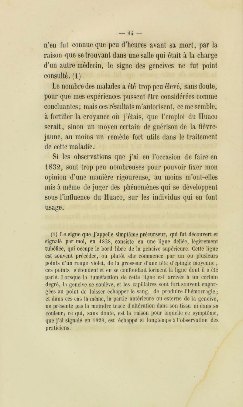n’en fui connue que peu d’heures avant sa mort, par la raison que se trouvant dans une salle qui était à la charge d’un autre médecin, le signe des gencives ne fut point consulté. (1) Le nombre des malades a été trop peu élevé, sans doute, pour que mes expériences pussent être considérées comme concluantes ; mais ces résultats m’autorisent, ce me semble, à fortifier la croyance où j’étais, que l’emploi du Huaco serait, sinon un moyen certain de guérison de la fièvre- jaune, au moins un remède fort utile dans le traitement de cette maladie. Si les observations que j’ai eu l’occasion de faire en 1832, sont trop peu nombreuses pour pouvoir fixer mon opinion d’une manière rigoureuse, au moins m’ont-elles mis à même de juger des phénomènes qui se développent sous l’influence du Huaco, sur les individus qui en font usage. (1) Le signe que j’appelle simptôme précurseur, qui fut découvert et signalé par moi, en 1828, consiste en une ligne déliée, légèrement tubéfiée, qui occupe le bord libre de la gencive supérieure. Cette ligne est souvent précédée, ou plutôt elle commence par un ou plusieurs points d’un rouge violet, de la grosseur d’une tête d’épingle moyenne ; ces points s’étendent et en se confondant forment la ligne dont il a été parlé. Lorsque la tuméfaction de celte ligne est arrivée à un certain degré, la gencive se soulève, et les capillaires sont fort souvent engor- gées au point de laisser échapper le sang, de produire l’hémorragie; et dans ces cas là même, la partie antérieure ou externe de la gencive, ne présente pas la moindre trace d’altération dans son tissu ni dans sa couleur; ce qui, sans doute, est la raison pour laquelle ce symptôme, que j’ai signalé en 1828, est échappé si longtemps à l’observation des praticiens.