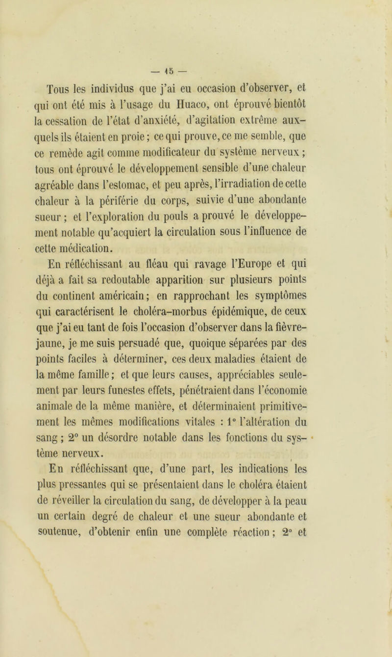 Tous les individus que j’ai eu occasion d’observer, et qui ont été mis à l’usage du Huaco, ont éprouvé bientôt la cessation de l’état d’anxiété, d’agitation extrême aux- quels ils étaient en proie ; ce qui prouve, ce me semble, que ce remède agit comme modificateur du système nerveux ; tous ont éprouvé le développement sensible d’une chaleur agréable dans l’estomac, et peu après, l’irradiation de cette chaleur à la périférie du corps, suivie d’une abondante sueur ; et l’exploration du pouls a prouvé le développe- ment notable qu’acquiert la circulation sous l’influence de cette médication. En réfléchissant au fléau qui ravage l’Europe et qui déjà a fait sa redoutable apparition sur plusieurs points du continent américain ; en rapprochant les symptômes qui caractérisent le choléra-morbus épidémique, de ceux que j’ai eu tant de fois l’occasion d’observer dans la fièvre- jaune, je me suis persuadé que, quoique séparées par des points faciles à déterminer, ces deux maladies étaient de la même famille ; et que leurs causes, appréciables seule- ment par leurs funestes effets, pénétraient dans l’économie animale de la même manière, et déterminaient primitive- ment les mêmes modifications vitales : 1° l’altération du sang ; 2° un désordre notable dans les fonctions du sys- tème nerveux. i En réfléchissant que, d’une part, les indications les plus pressantes qui se présentaient dans le choléra étaient de réveiller la circulation du sang, de développer à la peau un certain degré de chaleur et une sueur abondante et soutenue, d’obtenir enfin une complète réaction ; 2° et