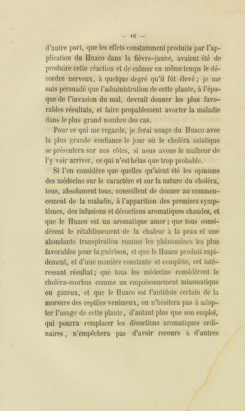d'autre part, que les effets constamment produits par l’ap- plication du Huaco dans la fièvre-jaune, avaient clé de produire cette réaction et de calmer en même temps le dé- sordre nerveux, h quelque degré qu’il fût élevé ; je me suis persuadé que l’administration de cette plante, à l’épo- que de l’invasion du mal, devrait donner les plus favo- rables résultats, et faire propablement avorter la maladie dans le plus grand nombre des cas. Pour ce qui me regarde, je ferai usage du Huaco avec la plus grande confiance le jour où le choléra asiatique se présentera sur nos côtes, si nous avons le malheur de l’y voir arriver, ce qui n’est hélas que trop probable. Si l’on considère que quelles qu’aient été les opinions des médecins sur le caractère et sur la nature du choléra, tous, absolument tous, conseillent de donner au commen- cement de la maladie, à l’apparition des premiers symp- tômes, des infusions et décoctions aromatiques chaudes, et que le Huaco est un aromatique amer ; que tous consi- dèrent le rétablissement de la chaleur à la peau et une abondante transpiration comme les phénomènes les plus favorables pour la guérison, et que le Huaco produit rapi- dement, et d’une manière constante et complète, cet inté- ressant résultat; que tous les médecins considèrent le choléra-morbus comme un empoisonnement miasmatique ou gazeux, et que le Huaco est l’antidote certain de la morsure des reptiles venimeux, on n’hésitera pas à adop- ter l’usage de cette plante, d’autant plus que son emploi, qui pourra remplacer les décoctions aromatiques ordi- naires, n’empêchera pas d’avoir recours à d’autres