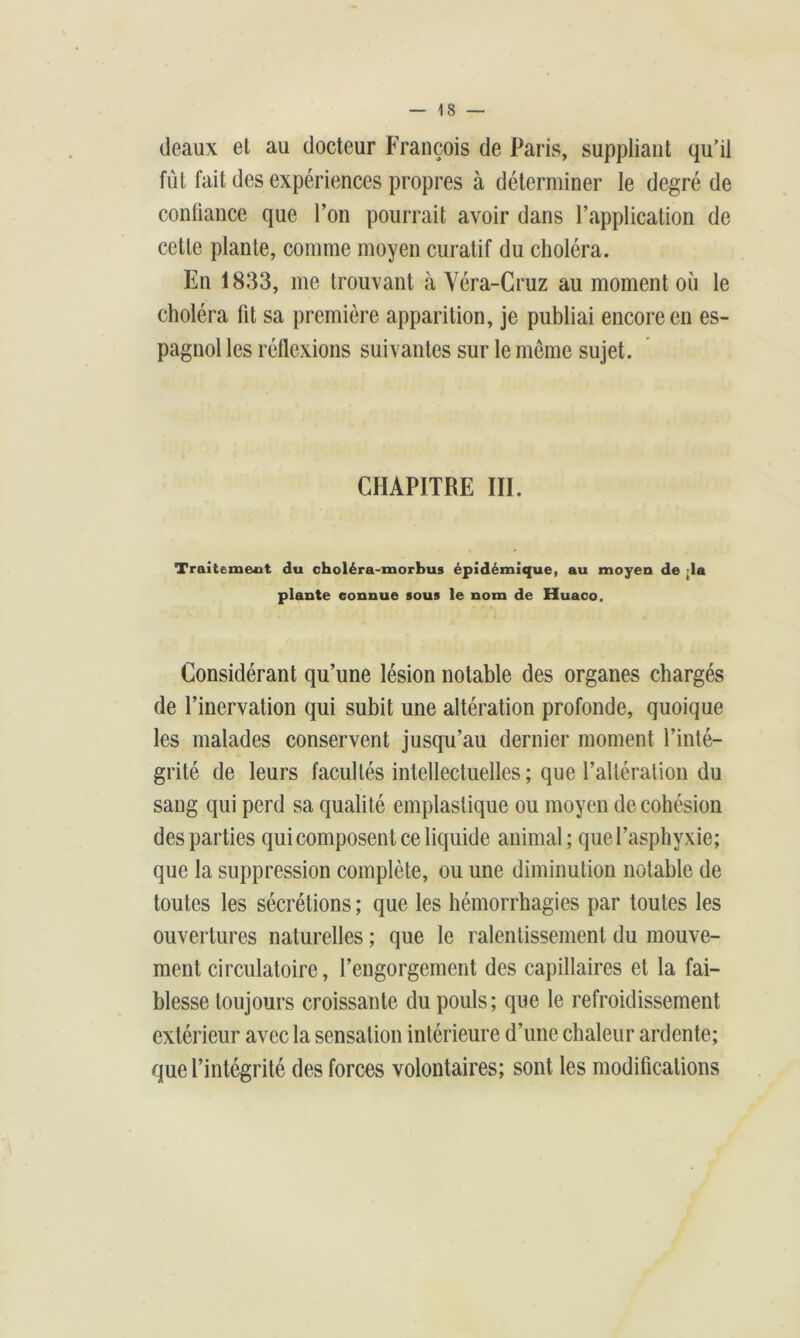 deaux et au docteur François de Paris, suppliant qu’il fût fait des expériences propres à déterminer le degré de confiance que l’on pourrait avoir dans l’application de cette plante, comme moyen curatif du choléra. En 1833, me trouvant à Véra-Cruz au moment où le choléra lit sa première apparition, je publiai encore en es- pagnol les réflexions suivantes sur le même sujet. CHAPITRE III. Traitement du choléra-morbus épidémique, au moyen de da plante connue sous le nom de Huaco. Considérant qu’une lésion notable des organes chargés de l’inervation qui subit une altération profonde, quoique les malades conservent jusqu’au dernier moment l’inté- grité de leurs facultés intellectuelles ; que l’altération du sang qui perd sa qualité emplaslique ou moyen de cohésion des parties qui composent ce liquide animal; quel’asphyxie; que la suppression complète, ou une diminution notable de toutes les sécrétions ; que les hémorrhagies par toutes les ouvertures naturelles ; que le ralentissement du mouve- ment circulatoire, l’engorgement des capillaires et la fai- blesse toujours croissante du pouls; que le refroidissement extérieur avec la sensation intérieure d’une chaleur ardente; que l’intégrité des forces volontaires; sont les modifications
