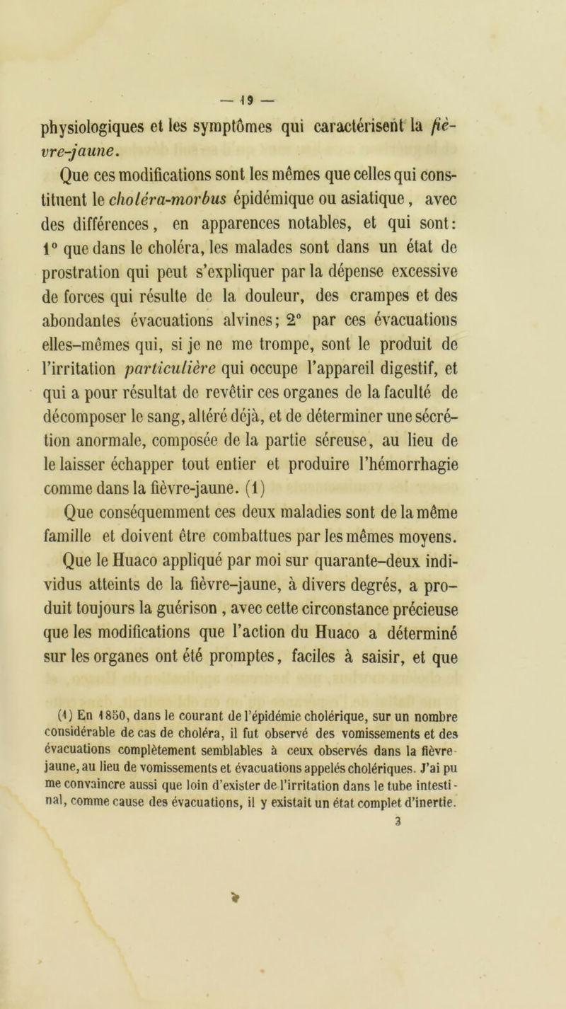 physiologiques et les symptômes qui caractérisent la fiè- vre-jaune. Que ces modifications sont les mêmes que celles qui cons- tituent le choléra-morbus épidémique ou asiatique, avec des différences, en apparences notables, et qui sont : 1° que dans le choléra, les malades sont dans un état de prostration qui peut s’expliquer par la dépense excessive de forces qui résulte de la douleur, des crampes et des abondantes évacuations alvines; 2° par ces évacuations elles-mêmes qui, si je ne me trompe, sont le produit de l’irritation particulière qui occupe l’appareil digestif, et qui a pour résultat de revêtir ces organes de la faculté de décomposer le sang, altéré déjà, et de déterminer une sécré- tion anormale, composée de la partie séreuse, au lieu de le laisser échapper tout entier et produire l’hémorrhagie comme dans la fièvre-jaune. (1) Que conséquemment ces deux maladies sont de la même famille et doivent être combattues par les mêmes moyens. Que le Huaco appliqué par moi sur quarante-deux indi- vidus atteints de la fièvre-jaune, à divers degrés, a pro- duit toujours la guérison , avec cette circonstance précieuse que les modifications que l’action du Huaco a déterminé sur les organes ont été promptes, faciles à saisir, et que (1) En 1 850, dans le courant de l’épidémie cholérique, sur un nombre considérable de cas de choléra, il fut observé des vomissements et des évacuations complètement semblables à ceux observés dans la fièvre jaune, au lieu de vomissements et évacuations appelés cholériques. J’ai pu me convaincre aussi que loin d’exister de l’irritation dans le tube intesti- nal, comme cause des évacuations, il y existait un état complet d’inertie. 3 V