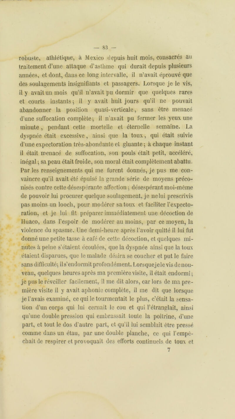 robuste, athlétique, à Mexico depuis huit mois, consacrés au traitement d’une attaque d’asthme qui durait depuis plusieurs années, et dont, dans ce long intervalle, il n’avait éprouvé que des soulagements insignifiants et passagers. Lorsque je le vis, il y avait un mois qu’il n’avait pu dormir que quelques rares et courts instants ; il y avait huit jours qu’il ne pouvait abandonner la position quasi-verticale, sans être menacé d'une suffocation complète; il n’avait pu fermer les yeux une minute, pendant cette mortelle et éternelle semaine. La dyspnée était excessive, ainsi que la toux, qui était suivie d’une expectoration très-abondante et gluante-, à chaque instant il était menacé de suffocation, son pouls était petit, accéléré, inégal ; sa peau était froide, son moral était complètement abattu. Par les renseignements qui me furent donnés, je pus me con- vaincre qu’il avait été épuisé la grande série de moyens préco- nisés contre cette désespérante affection; désespérant moi-même de pouvoir lui procurer quelque soulagement, je ne lui prescrivis pas moins un looch, pour modérer sa toux et faciliter l’expecto- ration, et je lui fit préparer immédiatement une décoction de Huaco, dans l’espoir de modérer au moins, par ce moyen, la violence du spasme. Une demi-heure après l’avoir quitté il lui fut donné une petite tasse à café de cette décoction, et quelques mi- nutes à peine s’étaient écoulées, que la dyspnée ainsi que la toux étaient disparues, que le malade désira se coucher et put le faire sans difficulté; il s’endormit profondément. Lorsquejele vis de nou- veau, quelques heures après ma première visite, il était endormi; je pus le réveiller facilement, il me dit alors, car lors de ma pre- mière visite il y avait aphonie complète, il me dit que lorsque je l'avais examiné, ce qui le tourmentait le plus, c’était la sensa- tion d’un corps qui lui cernait le cou et qui l’étranglait, ainsi qu'une double pression qui embrassait toute la poitrine, d’une part, et tout le dos d’autre part, et qu'il lui semblait être pressé comme dans un étau, par une double planche, ce qui l'empê- chait de respirer et provoquait des efforts continuels de toux et 7