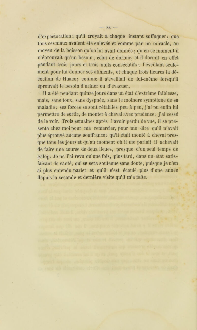 d'expectoration; qu’il croyait à chaque instant suffoquer; que tous ces maux avaient été enlevés et comme par un miracle, au moyen de la boisson qu’on lui avait donnée ; qu’en ce moment il n’éprouvait qu’un besoin, celui de dormir, et il dormit en effet pendant trois jours et trois nuits consécutifs ; l’éveillant seule- ment pour lui donner ses aliments, et chaque trois heures la dé- coction de Iluaco; comme il s’éveillait de lui-même lorsqu’il éprouvait le besoin d’uriner ou d’évacuer. Il a été pendant quinze jours dans un état d’extrême faiblesse, mais, sans toux, sans dyspnée, sans le moindre symptôme de sa maladie; ses forces se sont rétablies peu à peu, j’ai pu enfin lui permettre de sortir, de monter à cheval avec prudence ; j’ai cessé de le voir. Trois semaines après l’avoir perdu de vue, il se pré- senta chez moi pour me remercier, pour me dire qu’il n’avait plus éprouvé aucune souffrance ; qu’il était monté à cheval pres- que tous les jours et qu’au moment où il me parlait il achevait de faire une course de deux lieues, presque d’un seul temps de galop. Je ne l’ai revu qu’une fois, plus tard, dans un état satis- faisant de santé, qui se sera soutenue sans doute, puisque je n’en ai plus entendu parler et qu’il s’est écoulé plus d’une année depuis la seconde et dernière visite qu’il m’a faite.