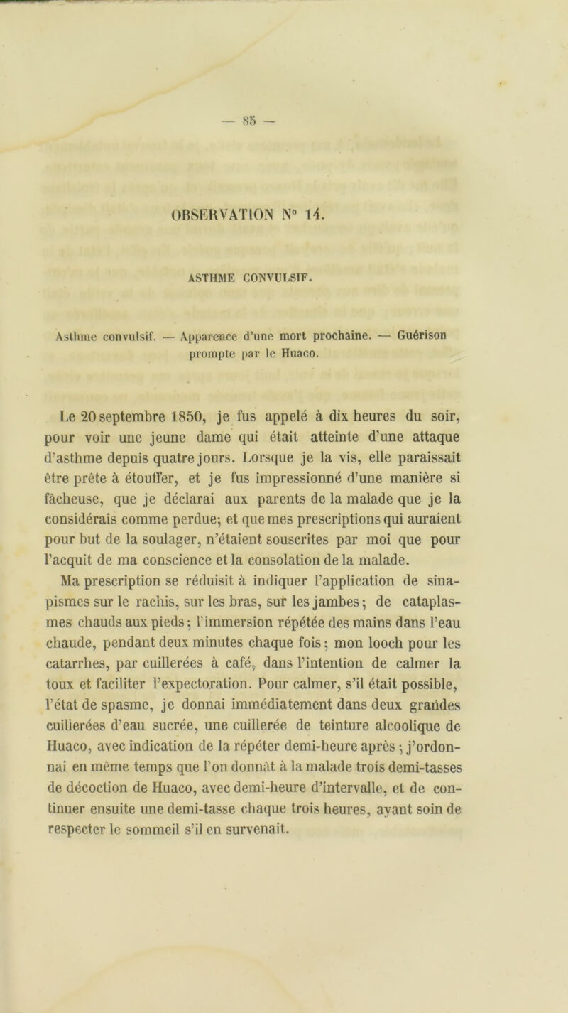 OBSERVATION N° 14. ASTHME CONVULSIF. Asthme convulsif. — Apparence d’une mort prochaine. — Guérison prompte par le Huaco. Le 20 septembre 1850, je fus appelé à dix heures du soir, pour voir une jeune dame qui était atteinte d’une attaque d’asthme depuis quatre jours. Lorsque je la vis, elle paraissait être prête à étouffer, et je fus impressionné d’une manière si fâcheuse, que je déclarai aux parents de la malade que je la considérais comme perdue-, et que mes prescriptions qui auraient pour but de la soulager, n’étaient souscrites par moi que pour l’acquit de ma conscience et la consolation delà malade. Ma prescription se réduisit à indiquer l'application de sina- pismes sur le rachis, sur les bras, sur les jambes; de cataplas- mes chauds aux pieds ; l’immersion répétée des mains dans l’eau chaude, pendant deux minutes chaque fois ; mon looch pour les catarrhes, par cuillerées à café, dans l’intention de calmer la toux et faciliter l’expectoration. Pour calmer, s’il était possible, l’état de spasme, je donnai immédiatement dans deux grandes cuillerées d’eau sucrée, une cuillerée de teinture alcoolique de Huaco, avec indication de la répéter demi-heure après ; j’ordon- nai en même temps que l’on donnât à la malade trois demi-tasses de décoction de Huaco, avec demi-heure d’intervalle, et de con- tinuer ensuite une demi-tasse chaque trois heures, ayant soin de respecter le sommeil s’il en survenait.