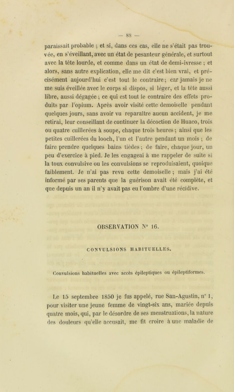 paraissait probable -, et si, dans ces cas, elle ne s’était pas trou- vée, en s’éveillant, avec un état de pesanteur générale, et surtout avec la tête lourde, et comme dans un état de demi-ivresse 5 et alors, sans autre explication, elle me dit c’est bien vrai, et pré- cisément aujourd’hui c’est tout le contraire; car jamais je ne me suis éveillée avec le corps si dispos, si léger, et la tète aussi libre, aussi dégagée -, ce qui est tout le contraire des effets pro- duits par l’opium. Après avoir visité cette demoiselle pendant quelques jours, sans avoir vu reparaître aucun accident, je me retirai, leur conseillant de continuer la décoction de Huaco, trois ou quatre cuillerées à soupe, chaque trois heures ; ainsi que les petites cuillerées du looch, l’un et l’autre pendant un mois ; de faire prendre quelques bains tièdes-, de faire, chaque jour, un peu d’exercice à pied. Je les engageai à me rappeler de suite si la toux convulsive ou les convulsions se reproduisaient, quoique faiblement. Je n’ai pas revu cette demoiselle ; mais j’ai été informé par ses parents que la guérison avait été complète, et que depuis un an il n’y avait pas eu l’ombre d’une récidive. OBSERVATION N° 16. CONVULSIONS HABITUELLES. Convulsions habituelles avec accès épileptiques ou épileptiformes. Le 15 septembre 1850 je fus appelé, rue San-Agustin, n° 1, pour visiter une jeune femme de vingt-six ans, mariée depuis quatre mois, qui, par le désordre de ses menstruations, la nature des douleurs qu’elle accusait, me fit croire à une maladie de