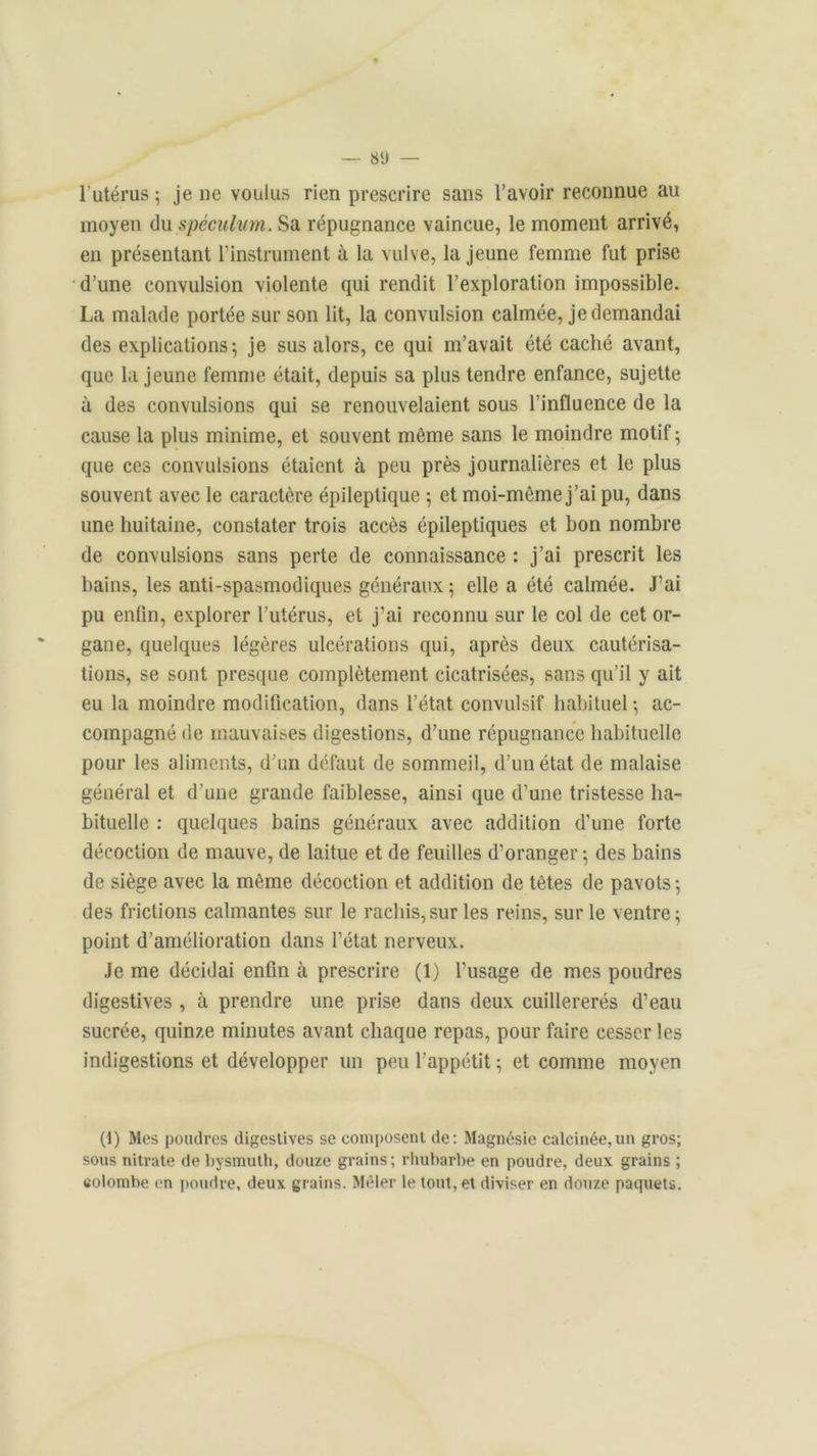 l’utérus ; je ne voulus rien prescrire sans l’avoir reconnue au moyen du spéculum. Sa répugnance vaincue, le moment arrivé, en présentant l’instrument à la vulve, la jeune femme fut prise d’une convulsion violente qui rendit l’exploration impossible. La malade portée sur son lit, la convulsion calmée, je demandai des explications; je sus alors, ce qui m’avait été caché avant, que la jeune femme était, depuis sa plus tendre enfance, sujette à des convulsions qui se renouvelaient sous l’influence de la cause la plus minime, et souvent même sans le moindre motif ; que ces convulsions étaient à peu près journalières et le plus souvent avec le caractère épileptique ; et moi-même j’ai pu, dans une huitaine, constater trois accès épileptiques et bon nombre de convulsions sans perte de connaissance : j’ai prescrit les bains, les anti-spasmodiques généraux; elle a été calmée. J’ai pu enfin, explorer l’utérus, et j'ai reconnu sur le col de cet or- gane, quelques légères ulcérations qui, après deux cautérisa- tions, se sont presque complètement cicatrisées, sans qu’il y ait eu la moindre modification, dans l’état convulsif habituel ; ac- compagné de mauvaises digestions, d’une répugnance habituelle pour les aliments, d’un défaut de sommeil, d’un état de malaise général et d’une grande faiblesse, ainsi que d’une tristesse ha- bituelle : quelques bains généraux avec addition d'une forte décoction de mauve, de laitue et de feuilles d’oranger ; des bains de siège avec la même décoction et addition de têtes de pavots; des frictions calmantes sur le rachis,sur les reins, sur le ventre; point d’amélioration dans l’état nerveux. Je me décidai enfin à prescrire (1) l’usage de mes poudres digestives , à prendre une prise dans deux cuillererés d’eau sucrée, quinze minutes avant chaque repas, pour faire cesser les indigestions et développer un peu l’appétit ; et comme moyen (1) Mes poudres digestives se composent de: Magnésie calcinée,un gros; sous nitrate de bysmuth, douze grains; rhubarbe en poudre, deux grains ; colombe en poudre, deux grains. Mêler le tout, et diviser en douze paquets.