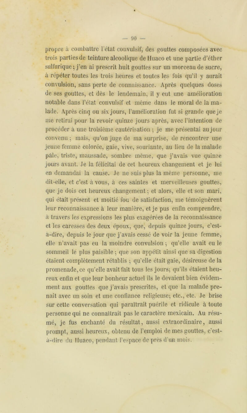 propre à combattre l'état convulsif, des gouttes composées avec trois parties de teinture alcoolique de Huaco et une partie d’éther sulfurique ; j’en ai prescrit huit gouttes sur un morceau de sucre, à répéter toutes les trois heures et toutes les fois qu’il y aurait convulsion, sans perte de connaissance. Après quelques doses de ses gouttes, et dès le lendemain, il y eut une amélioration notable dans l’état convulsif et même dans le moral de la ma- lade. Après cinq ou six.jours, l’amélioration fut si grande queje me retirai pour la revoir quinze jours après, avec l’intention de procéder à une troisième cautérisation 5 je me présentai au jour convenu ; mais, qu’on juge de ma surprise, de rencontrer une jeune femme colorée, gaie, vive, souriante, au lieu de la malade pâle, triste, maussade, sombre même, que j’avais vue quinze jours avant. Je la félicitai de cet heureux changement et je lui en demandai la cause. Je ne suis plus la même personne, me dit-elle, et c’est à vous, à ces saintes et merveilleuses gouttes, que je dois cet heureux changement; et alors, elle et son mari, qui était présent et moitié fou de satisfaction, me témoignèrent leur reconnaissance à leur manière, et je pus enfin comprendre, à travers les expressions les plus exagérées de la reconnaissance et les caresses des deux époux, que, depuis quinze jours, c’est- à-dire, depuis le jour que j’avais cessé de voir la jeune femme, elle n’avait pas eu la moindre convulsion ; qu’elle avait eu le sommeil le plus paisible ; que son appétit ainsi que sa digestion étaient complètement rétablis ; qu’elle était gaie, désireuse de la promenade, ce qu’elle avait fait tous les jours; qu’ils étaient heu- reux enfin et que leur bonheur actuel ils le devaient bien évidem- ment aux gouttes que j’avais prescrites, et que la malade pre- nait avec un soin et une confiance religieuse; etc., etc. Je brise sur cette conversation qui paraîtrait puérile et ridicule à toute personne qui ne connaîtrait pas le caractère mexicain. Au résu- mé, je fus enchanté du résultat, aussi extraordinaire, aussi prompt, aussi heureux, obtenu de l’emploi de mes gouttes, c’est- à-dire du Huaco, pendant l’espace de près d’un mois.