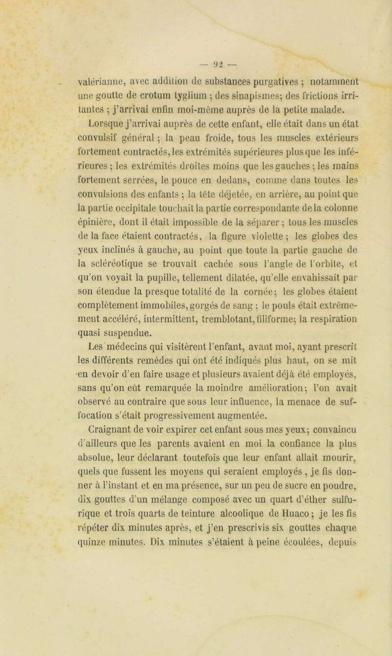 valérianne, avec addilion de substances purgatives ; notamment une goutte de crotum tyglium 5 des sinapismes; des frictions irri- tantes ; j’arrivai enfin moi-mème auprès de la petite malade. Lorsque j’arrivai auprès de cette enfant, elle était dans un état convulsif général ; la peau froide, tous les muscles extérieurs fortement contractés, les extrémités supérieures plus que les infé- rieures; les extrémités droites moins que les gauches; les mains fortement serrées, le pouce en dedans, comme dans toutes les convulsions des enfants ; la tète déjetée, en arrière, au point que la partie occipitale touchait la partie correspondante delà colonne épinière, dont il était impossible de la séparer ; tous les muscles de la face étaient contractés, la figure violette; les globes des yeux inclinés à gauche, au point que toute la partie gauche de la scléréotique se trouvait cachée sous l’angle de l’orbite, et qu’on voyait la pupille, tellement dilatée, qu’elle envahissait par son étendue la presque totalité de la cornée; les globes étaient complètement immobiles, gorgés de sang ; le pouls était extrême- ment accéléré, intermittent, tremblotant, filiforme; la respiration quasi suspendue. Les médecins qui visitèrent l’enfant, avant moi, ayant prescrit les différents remèdes qui ont été indiqués plus haut, on se mit en devoir d’en faire usage et plusieurs avaient déjà été employés, sans qu’on eût remarquée la moindre amélioration; l’on avait observé au contraire que sous leur influence, la menace de suf- focation s’était progressivement augmentée. Craignant de voir expirer cet enfant sous mes yeux; convaincu d’ailleurs que les parents avaient en moi la confiance la plus absolue, leur déclarant toutefois que leur enfant allait mourir, quels que fussent les moyens qui seraient employés , je fis don- ner à l’instant et en ma présence, sur un peu de sucre en poudre, dix gouttes d’un mélange composé avec un quart d’éther sulfu- rique et trois quarts de teinture alcoolique de Iluaco; je les fis répéter dix minutes après, et j’en prescrivis six gouttes chaque quinze minutes. Dix minutes s’étaient à peine écoulées, depuis